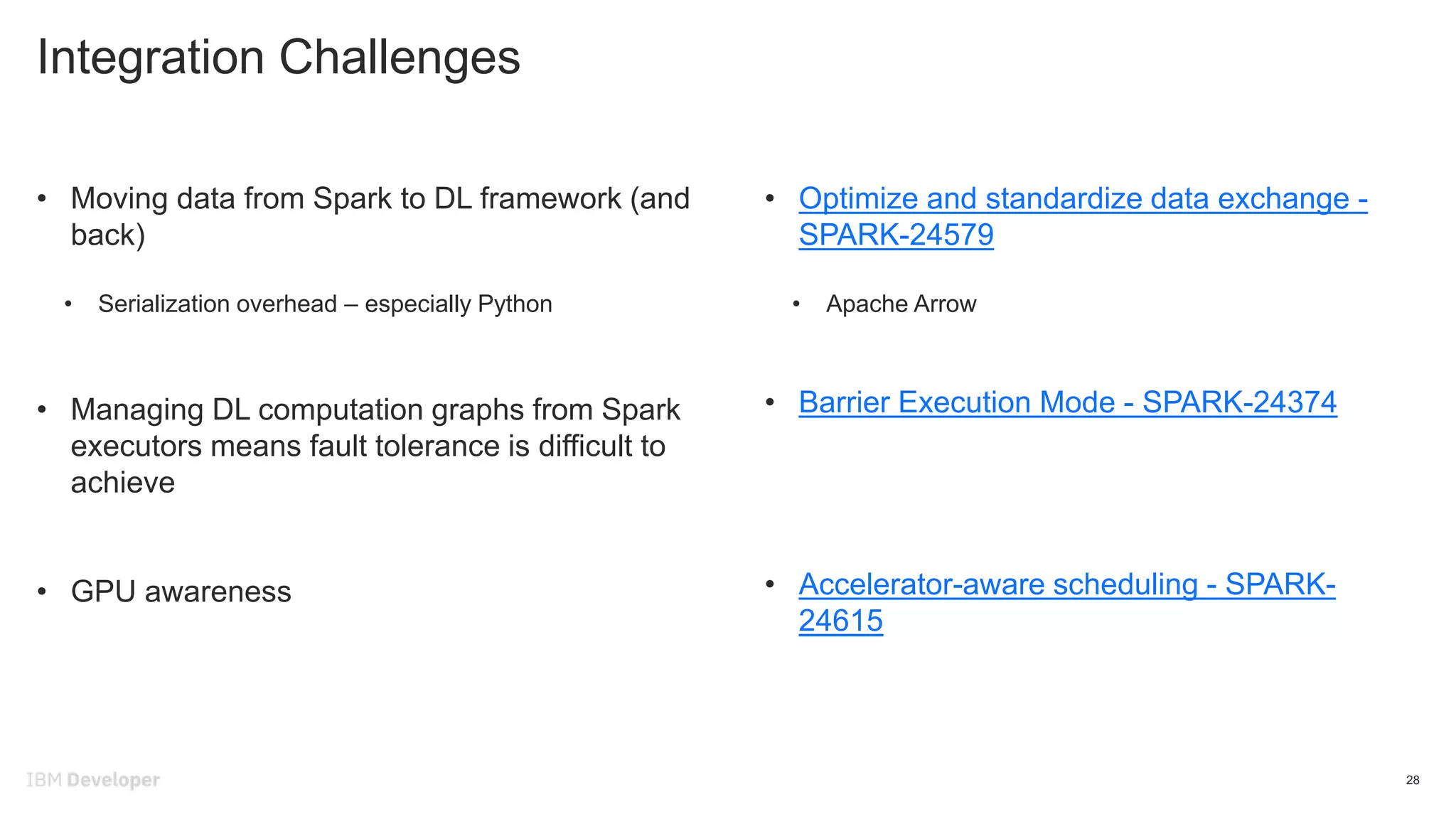 Integration Challenges
28
• Moving data from Spark to DL framework (and
back)
• Serialization overhead – especially Python
• Managing DL computation graphs from Spark
executors means fault tolerance is difficult to
achieve
• GPU awareness
• Optimize and standardize data exchange -
SPARK-24579
• Apache Arrow
• Barrier Execution Mode - SPARK-24374
• Accelerator-aware scheduling - SPARK-
24615
 