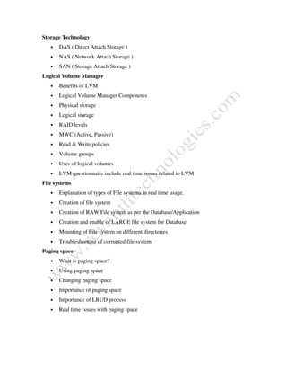 Storage Technology
• DAS ( Direct Attach Storage )
• NAS ( Network Attach Storage )
• SAN ( Storage Attach Storage )
Logical Volume Manager
• Benefits of LVM
• Logical Volume Manager Components
• Physical storage
• Logical storage
• RAID levels
• MWC (Active, Passive)
• Read & Write policies
• Volume groups
• Uses of logical volumes
• LVM questionnaire include real time issues related to LVM
File systems
• Explanation of types of File systems in real time usage.
• Creation of file system
• Creation of RAW File system as per the Database/Application
• Creation and enable of LARGE file system for Database
• Mounting of File system on different directories
• Troubleshooting of corrupted file system
Paging space
• What is paging space?
• Using paging space
• Changing paging space
• Importance of paging space
• Importance of LRUD process
• Real time issues with paging space
 