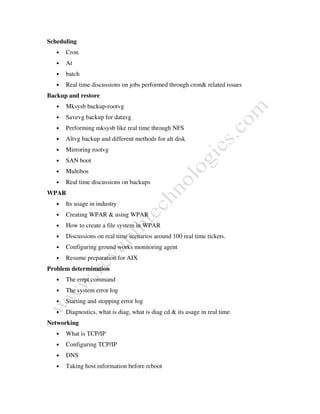 Scheduling
• Cron
• At
• batch
• Real time discussions on jobs performed through cron& related issues
Backup and restore
• Mksysb backup-rootvg
• Savevg backup for datavg
• Performing mksysb like real time through NFS
• Altvg backup and different methods for alt disk
• Mirroring rootvg
• SAN boot
• Multibos
• Real time discussions on backups
WPAR
• Its usage in industry
• Creating WPAR & using WPAR
• How to create a file system in WPAR
• Discussions on real time scenarios around 100 real time tickets.
• Configuring ground works monitoring agent
• Resume preparation for AIX
Problem determination
• The errpt command
• The system error log
• Starting and stopping error log
• Diagnostics, what is diag, what is diag cd & its usage in real time
Networking
• What is TCP/IP
• Configuring TCP/IP
• DNS
• Taking host information before reboot
 