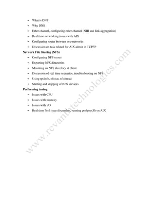 • What is DNS
• Why DNS
• Ether channel, configuring ether channel (NIB and link aggregation)
• Real time networking issues with AIX
• Configuring router between two networks
• Discussion on task related for AIX admin in TCP/IP
Network File Sharing (NFS)
• Configuring NFS server
• Exporting NFS directories
• Mounting an NFS directory at client
• Discussion of real time scenarios, troubleshooting on NFS
• Using rpcinfo, nfsstat, nfsthread
• Starting and stopping of NFS services
Performing tuning
• Issues with CPU
• Issues with memory
• Issues with I/O
• Real time Perf issue discussion, running perfpmr.Sh on AIX
 