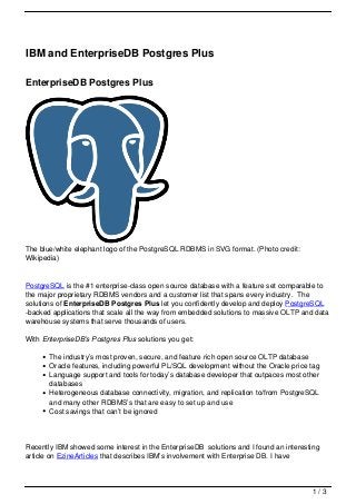 IBM and EnterpriseDB Postgres Plus

EnterpriseDB Postgres Plus




The blue/white elephant logo of the PostgreSQL RDBMS in SVG format. (Photo credit:
Wikipedia)


PostgreSQL is the #1 enterprise-class open source database with a feature set comparable to
the major proprietary RDBMS vendors and a customer list that spans every industry. The
solutions of EnterpriseDB Postgres Plus let you confidently develop and deploy PostgreSQL
-backed applications that scale all the way from embedded solutions to massive OLTP and data
warehouse systems that serve thousands of users.

With EnterpriseDB’s Postgres Plus solutions you get:

       The industry’s most proven, secure, and feature rich open source OLTP database
       Oracle features, including powerful PL/SQL development without the Oracle price tag
       Language support and tools for today’s database developer that outpaces most other
       databases
       Heterogeneous database connectivity, migration, and replication to/from PostgreSQL
       and many other RDBMS’s that are easy to set up and use
       Cost savings that can’t be ignored




Recently IBM showed some interest in the EnterpriseDB solutions and I found an interesting
article on EzineArticles that describes IBM’s involvement with Enterprise DB. I have



                                                                                       1/3
 