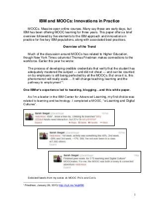 IBM and MOOCs: Innovations in Practice
MOOCs. Massive open online courses. Many say these are early days, but
IBM has been offering MOOC learning for three years. This paper offers a brief
overview followed by five elements to the IBM approach and innovations in
practice for five key IBM populations, along with associated best practices.
Overview of the Trend
Much of the discussion around MOOCs has related to Higher Education,
though New York Times columnist Thomas Friedman makes connections to the
workforce. Earlier this year he wrote:
The process of developing credible credentials that verify that the student has
adequately mastered the subject — and did not cheat — and can be counted
on by employers is still being perfected by all the MOOCs. But once it is, this
phenomenon will really scale…. It will change teaching, learning and the
pathway to employment”1.
One IBMer’s experience led to tweeting, blogging…and this white paper.
As I’m a leader in the IBM Center for Advanced Learning, my first choice was
related to learning and technology. I completed a MOOC, “e-Learning and Digital
Cultures”.

Selected tweets from my series on MOOC Pro’s and Con’s.
1

Friedman, January 26, 2013, http://nyti.ms/VeyMB0

1

 