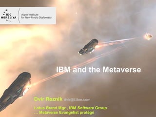 IBM and the Metaverse


Dvir Reznik dvir@il.ibm.com
Lotus Brand Mgr., IBM Software Group   © 2007 IBM Corporation
… Metaverse Evangelist protégé
