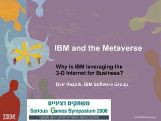 IBM and the Metaverse

Why is IBM leveraging the
3-D Internet for Business?

Dvir Reznik, IBM Software Group




                                  © 2008 IBM Corporation