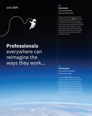20.
Astronauts
are sharing their
view of the world.
Ustream video technology, delivered on
the IBM Cloud, enables NASA TV to air live
and prerecorded programming to space
enthusiasts 24 hours a day, including space
walks, repair missions and other out-of-this-
world experiences. Stargazers can ask
astronauts questions via social channels,
giving viewers real-time, personal connec-
tions with the men and women of NASA
during their missions.
21.
Winemakers
can optimize yields
from every vine.
The E. & J. Gallo Winery developed a
precision irrigation system to grow better
grapes and conserve H2
O in the process.
With IBM Research, the winemakers are
using a cognitive irrigation system that can
identify and deliver the speciﬁc amount of
water needed to plots as small as 40 vines.
Gallo’s crop yield increased by 26 percent—
and water consumption was cut by a quarter.
with IBM:
Professionals
everywhere can
reimagine the
ways they work…
08
 