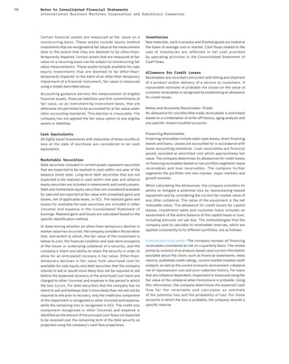 98 Notes to Consolidated Financial Statements
International Business Machines Corporation and Subsidiary Companies
Certain financial assets are measured at fair value on a
nonrecurring basis. These assets include equity method
investments that are recognized at fair value at the measurement
date to the extent that they are deemed to be other-than-
temporarily impaired. Certain assets that are measured at fair
value on a recurring basis can be subject to nonrecurring fair
value measurements. These assets include available-for-sale
equity investments that are deemed to be other-than-
temporarily impaired. In the event of an other-than-temporary
impairment of a financial instrument, fair value is measured
using a model described above.
Accounting guidance permits the measurement of eligible
financial assets, financial liabilities and firm commitments at
fair value, on an instrument-by-instrument basis, that are
otherwise not permitted to be accounted for at fair value under
other accounting standards. This election is irrevocable. The
company has not applied the fair value option to any eligible
assets or liabilities.
Cash Equivalents
All highly liquid investments with maturities of three months or
less at the date of purchase are considered to be cash
equivalents.
Marketable Securities
Debt securities included in current assets represent securities
that are expected to be realized in cash within one year of the
balance sheet date. Long-term debt securities that are not
expected to be realized in cash within one year and alliance
equity securities are included in investments and sundry assets.
Debt and marketable equity securities are considered available
for sale and are reported at fair value with unrealized gains and
losses, net of applicable taxes, in OCI. The realized gains and
losses for available-for-sale securities are included in other
(income) and expense in the Consolidated Statement of
Earnings. Realized gains and losses are calculated based on the
specific identification method.
In determining whether an other-than-temporary decline in
market value has occurred, the company considers the duration
that, and extent to which, the fair value of the investment is
below its cost, the financial condition and near-term prospects
of the issuer or underlying collateral of a security; and the
company’s intent and ability to retain the security in order to
allow for an anticipated recovery in fair value. Other-than-
temporary declines in fair value from amortized cost for
available-for-sale equity and debt securities that the company
intends to sell or would more likely than not be required to sell
before the expected recovery of the amortized cost basis are
charged to other (income) and expense in the period in which
the loss occurs. For debt securities that the company has no
intent to sell and believes that it more likely than not will not be
required to sell prior to recovery, only the credit loss component
of the impairment is recognized in other (income) and expense,
while the remaining loss is recognized in OCI. The credit loss
component recognized in other (income) and expense is
identified as the amount of the principal cash flows not expected
to be received over the remaining term of the debt security as
projected using the company’s cash flow projections.
Inventories
Raw materials, work in process and finished goods are stated at
the lower of average cost or market. Cash flows related to the
sale of inventories are reflected in net cash provided
by operating activities in the Consolidated Statement of
Cash Flows.
Allowance for Credit Losses
Receivables are recorded concurrent with billing and shipment
of a product and/or delivery of a service to customers. A
reasonable estimate of probable net losses on the value of
customer receivables is recognized by establishing an allowance
for credit losses.
Notes and Accounts Receivable—Trade
An allowance for uncollectible trade receivables is estimated
based on a combination of write-off history, aging analysis and
any specific, known troubled accounts.
Financing Receivables
Financing receivables include sales-type leases, direct financing
leases and loans. Leases are accounted for in accordance with
lease accounting standards. Loan receivables are financial
assets recorded at amortized cost which approximates fair
value. The company determines its allowances for credit losses
on financing receivables based on two portfolio segments: lease
receivables and loan receivables. The company further
segments the portfolio into two classes: major markets and
growth markets.
When calculating the allowances, the company considers its
ability to mitigate a potential loss by repossessing leased
equipment and by considering the current fair market value of
any other collateral. The value of the equipment is the net
realizable value. The allowance for credit losses for capital
leases, installment sales and customer loans includes an
assessment of the entire balance of the capital lease or loan,
including amounts not yet due. The methodologies that the
company uses to calculate its receivables reserves, which are
applied consistently to its different portfolios, are as follows:
Individually Evaluated—The company reviews all financing
receivables considered at risk on a quarterly basis. The review
primarily consists of an analysis based upon current information
available about the client, such as financial statements, news
reports, published credit ratings, current market-implied credit
analysis, as well as the current economic environment, collateral
net of repossession cost and prior collection history. For loans
that are collateral dependent, impairment is measured using the
fair value of the collateral when foreclosure is probable. Using
this information, the company determines the expected cash
flow for the receivable and calculates an estimate
of the potential loss and the probability of loss. For those
accounts in which the loss is probable, the company records a
specific reserve.
 