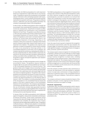 100 Notes to Consolidated Financial Statements
International Business Machines Corporation and Subsidiary Companies
In June 2016, the FASB issued guidance for credit impairment
based on an expected loss model rather than an incurred loss
model. The guidance requires the consideration of all available
relevant information when estimating expected credit losses,
including past events, current conditions and forecasts and their
implications for expected credit losses. The guidance is effective
January 1, 2020 with a one-year early adoption permitted. The
company is evaluating the impact of the new guidance.
In March 2016, the FASB issued guidance which changes the
accounting for share-based payment transactions, including the
income tax consequences, classification of awards as either
equity or liabilities and classification in the Consolidated
Statement of Cash Flows. The guidance was effective January
1, 2017 and upon transition did not have a material impact in the
Consolidated Statement of Financial Position. The ongoing
impact of the guidance could result in increased volatility in the
provision for income taxes and earnings per share in the
Consolidated Statement of Earnings, depending on the
company’s share price at exercise or vesting of share-based
awards compared to grant date, however these impacts are not
expected to be material. The guidance also requires cash
payments on behalf of employees for shares directly withheld
for taxes to be presented as financing outflows in the
Consolidated Statement of Cash Flows. Prior to adoption, the
company reported this activity as an operating cash outflow. For
the years ended December 31, 2016 and 2015, respectively, the
amounts for this activity that were recorded as operating cash
outflows were $126 million and $248 million. This provision of
the guidance requires retrospective application upon adoption
on January 1, 2017.
In February 2016, the FASB issued guidance which changes the
accounting for leases. The guidance requires lessees to
recognize right-of-use assets and lease liabilities for most leases
in the Consolidated Statement of Financial Position. The
guidance makes some changes to lessor accounting, including
the elimination of the use of third-party residual value guarantee
insurance in the capital lease test, and overall aligns with the
new revenue recognition guidance. The guidance also requires
qualitative and quantitative disclosures to assess the amount,
timing and uncertainty of cash flows arising from leases. The
company will adopt the guidance as of the effective date of
January 1, 2019. The company is currently evaluating the impact
of the new guidance on its consolidated financial results and
expects it will have a material impact on the Consolidated
Statement of Financial Position. The company’s operating lease
commitments were $6.9 billion at December 31, 2016. In 2016,
the use of third-party residual value guarantee insurance
resulted in the company recognizing $220 million of sales-type
lease revenue that would otherwise have been recognized over
the lease period as operating lease revenue.
In January 2016, the FASB issued guidance which addresses
aspects of recognition, measurement, presentation and disclosure
of financial instruments. Certain equity investments will be
measured at fair value with changes recognized in net income. The
amendment also simplifies the impairment test of equity
investments that lack readily determinable fair value. The guidance
is effective January 1, 2018 and early adoption is not permitted
except for limited provisions. The guidance is not expected to have
a material impact in the consolidated financial results.
The FASB issued guidance on the recognition of revenue from
contracts with customers in May 2014 with amendments in 2015
and 2016. Revenue recognition will depict the transfer of
promised goods or services to customers in an amount that
reflects the consideration to which the entity expects to be
entitled in exchange for those goods or services. The guidance
also requires disclosures regarding the nature, amount, timing
and uncertainty of revenue and cash flows arising from contracts
with customers. The guidance permits two methods of adoption:
retrospectively to each prior reporting period presented, or
retrospectively with the cumulative effect of initially applying
the guidance recognized at the date of initial application (the
cumulative catch-up transition method). The guidance was
initially effective January 1, 2017 and early adoption was not
permitted. The amended guidance provides for a one-year
deferral of the effective date to January 1, 2018, with an option
of applying the standard on the original effective date. The
company will adopt the guidance on January 1, 2018 and apply
the cumulative catch-up transition method.
Given the scope of work required to implement the recognition
and disclosure requirements under the new standard, the
company began its assessment process in 2014 and has since
made significant progress, including identification of changes to
policy, processes, systems and controls.
The company expects revenue recognition for its broad portfolio
of hardware, software and services offerings to remain largely
unchanged. However, the guidance is expected to change the
timing of revenue recognition in certain areas, including
accounting for certain software licenses. These impacts are not
expected to be material. The company expects to continue to
recognize revenue for term license (recurring license charge)
software arrangements on a monthly basis over the period that
the client is entitled to use the license due to the contractual
terms in these arrangements.
Since the company currently expenses sales commissions as
incurred, the requirement in the new standard to capitalize
certain in-scope sales commissions is being evaluated to
determine its potential impact in the consolidated financial
statements in the year of adoption. There will be no impact to
cash flows.
The company continues to assess all potential impacts of the
guidance and given normal ongoing business dynamics,
preliminary conclusions are subject to change.
Standards Implemented
In November 2015, the FASB issued guidance which requires
deferred tax liabilities and assets be classified as noncurrent in
the statement of financial position. The guidance was effective
January 1, 2016 with early adoption permitted. The company
adopted the guidance in the fourth quarter of 2015 on a
retrospective basis. The guidance was a change in financial
presentation only.
 