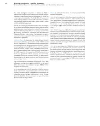 106 Notes to Consolidated Financial Statements
International Business Machines Corporation and Subsidiary Companies
The initial closing was completed on October 1, 2014. A
subsequent closing occurred in most other countries in which
there was a large business footprint on December 31, 2014. The
remaining countries closed on March 31, 2015. An assessment
of the ongoing contractual terms of the transaction resulted in
the recognition of pre-tax gains of $63 million and $57 million
in 2015 and 2016, respectively.
Overall, the company expects to recognize a total pre-tax gain
on the sale of approximately $1.6 billion, which does not include
associated costs related to transition and performance-based
costs. Net of these charges, the pre-tax gain was approximately
$1.3 billion, of which the cumulative gain recorded as of
December 31, 2016 is $1.2 billion. The balance of the gain is
expected to be recognized in 2019 upon conclusion of the
maintenance agreement.
Customer Care—On September 10, 2013, IBM and SYNNEX
announced a definitive agreement in which SYNNEX would
acquire the company’s worldwide customer care business
process outsourcing services business for $501 million,
consisting of approximately $430 million in cash, net of balance
sheet adjustments, and $71 million in SYNNEX common stock,
which represented less than 5 percent equity ownership in
SYNNEX. As part of the transaction, SYNNEX entered into a
multi-year agreement with the company, and Concentrix,
SYNNEX’s outsourcing business, became an IBM strategic
business partner for global customer care business process
outsourcing services.
The initial closing was completed on January 31, 2014, with
subsequent closings occurring during 2014. For the full year of
2014, the company recorded a pre-tax gain of $202 million
related to this transaction.
In the second quarter of 2015, resolution of the final balance
sheet adjustments was concluded. An assessment of the
ongoing contractual terms of the transaction resulted in the
recognition of a pre-tax gain of $7 million in 2015. Through
December 31, 2016, the cumulative pre-tax gain attributed to
this transaction was $213 million.
Others—In addition to those above, the company completed the
following divestitures:
2O16—In the first quarter of 2016, the company completed four
software product-related divestitures. In the fourth quarter of
2016, the company completed the divestiture of one service-
related offering. The financial terms related to these
transactions were not material. Overall, the company recorded
a pre-tax gain of $42 million related to these transactions in
2016.
2O15—In the first quarter of 2015, the company completed two
software product-related divestitures and in the second quarter,
the company completed one software product-related
divestiture and the divestiture of one Global Business Services’
offering. In the fourth quarter of 2015, the company completed
three software product-related divestitures. The financial terms
related to these transactions were not material. Overall, the
company recorded a pre-tax gain of $81 million related to these
transactions in 2015.
2O14—In the second quarter of 2014, the company completed
one software product-related divestiture and the divestiture of
one Global Business Services’ offering. In the third quarter, the
company completed four software product-related divestitures.
In the fourth quarter of 2014, the company completed two
software product-related divestitures. The financial terms
related to these transactions were not material. Overall, the
company recorded a pre-tax gain of $132 million related to
these transactions in 2014.
 