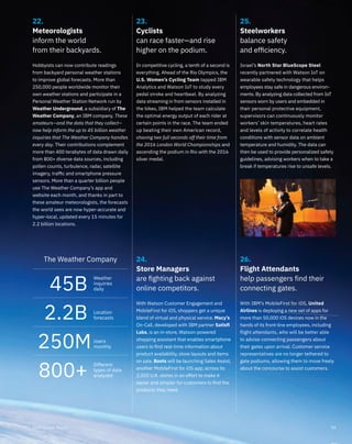 23.
Cyclists
can race faster—and rise
higher on the podium.
In competitive cycling, a tenth of a second is
everything. Ahead of the Rio Olympics, the
U.S. Women’s Cycling Team tapped IBM
Analytics and Watson IoT to study every
pedal stroke and heartbeat. By analyzing
data streaming in from sensors installed in
the bikes, IBM helped the team calculate
the optimal energy output of each rider at
certain points in the race. The team ended
up beating their own American record,
shaving two full seconds off their time from
the 2016 London World Championships and
ascending the podium in Rio with the 2016
silver medal.
25.
Steelworkers
balance safety
and efﬁciency.
24.
Store Managers
are ﬁghting back against
online competitors.
26.
Flight Attendants
help passengers find their
connecting gates.
22.
Meteorologists
inform the world
from their backyards.
Israel’s North Star BlueScope Steel
recently partnered with Watson IoT on
wearable safety technology that helps
employees stay safe in dangerous environ-
ments. By analyzing data collected from IoT
sensors worn by users and embedded in
their personal protective equipment,
supervisors can continuously monitor
workers’ skin temperatures, heart rates
and levels of activity to correlate health
conditions with sensor data on ambient
temperature and humidity. The data can
then be used to provide personalized safety
guidelines, advising workers when to take a
break if temperatures rise to unsafe levels.
Hobbyists can now contribute readings
from backyard personal weather stations
to improve global forecasts. More than
250,000 people worldwide monitor their
own weather stations and participate in a
Personal Weather Station Network run by
Weather Underground, a subsidiary of The
Weather Company, an IBM company. These
amateurs—and the data that they collect—
now help inform the up to 45 billion weather
inquiries that The Weather Company handles
every day. Their contributions complement
more than 400 terabytes of data drawn daily
from 800+ diverse data sources, including
pollen counts, turbulence, radar, satellite
imagery, trafﬁc and smartphone pressure
sensors. More than a quarter billion people
use The Weather Company’s app and
website each month, and thanks in part to
these amateur meteorologists, the forecasts
the world sees are now hyper-accurate and
hyper-local, updated every 15 minutes for
2.2 billion locations.
With Watson Customer Engagement and
MobileFirst for iOS, shoppers get a unique
blend of virtual and physical service. Macy’s
On-Call, developed with IBM partner Satisﬁ
Labs, is an in-store, Watson-powered
shopping assistant that enables smartphone
users to ﬁnd real-time information about
product availability, store layouts and items
on sale. Boots will be launching Sales Assist,
another MobileFirst for iOS app, across its
2,500 U.K. stores in an effort to make it
easier and simpler for customers to ﬁnd the
products they need.
With IBM’s MobileFirst for iOS, United
Airlines is deploying a new set of apps for
more than 50,000 iOS devices now in the
hands of its front-line employees, including
flight attendants, who will be better able
to advise connecting passengers about
their gates upon arrival. Customer service
representatives are no longer tethered to
gate podiums, allowing them to move freely
about the concourse to assist customers.
The Weather Company
45B
Weather
inquiries
daily
Location
forecasts2.2B
Users
monthly250M
Different
types of data
analyzed800+
092016 Annual Report
 