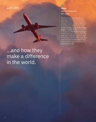 27.
Pilots
can outmaneuver
the wind.
Not only is turbulence unpleasant to
sit through, it costs airlines more than
$100 million every year due to crew and
passenger injuries, operational delays and
unscheduled aircraft maintenance. Now
American Airlines, Alaska Airlines, Cathay
Dragon and United Airlines are using Total
Turbulence from The Weather Company to
analyze sensor data from more than 3,000
flights daily. It identiﬁes patches of rough
air and delivers real-time alerts to operation
centers and pilots, enabling them to react
quicker and take appropriate action to
minimize bumpy rides.
with IBM:
…and how they
make a difference
in the world.
10
 