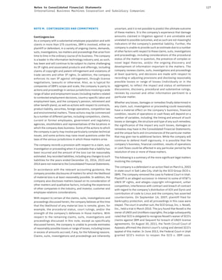 127Notes to Consolidated Financial Statements
International Business Machines Corporation and Subsidiary Companies
NOTE M. CONTINGENCIES AND COMMITMENTS
Contingencies
As a company with a substantial employee population and with
clients in more than 175 countries, IBM is involved, either as
plaintiff or defendant, in a variety of ongoing claims, demands,
suits, investigations, tax matters and proceedings that arise from
time to time in the ordinary course of its business. The company
is a leader in the information technology industry and, as such,
has been and will continue to be subject to claims challenging
its IP rights and associated products and offerings, including
claims of copyright and patent infringement and violations of
trade secrets and other IP rights. In addition, the company
enforces its own IP against infringement, through license
negotiations, lawsuits or otherwise. Also, as is typical for
companies of IBM’s scope and scale, the company is party to
actions and proceedings in various jurisdictions involving a wide
range of labor and employment issues (including matters related
to contested employment decisions, country-specific labor and
employment laws, and the company’s pension, retirement and
other benefit plans), as well as actions with respect to contracts,
product liability, securities, foreign operations, competition law
and environmental matters. These actions may be commenced
by a number of different parties, including competitors, clients,
current or former employees, government and regulatory
agencies, stockholders and representatives of the locations in
which the company does business. Some of the actions to which
the company is party may involve particularly complex technical
issues, and some actions may raise novel questions under the
laws of the various jurisdictions in which these matters arise.
The company records a provision with respect to a claim, suit,
investigation or proceeding when it is probable that a liability has
been incurred and the amount of the loss can be reasonably
estimated. Any recorded liabilities, including any changes to such
liabilities for the years ended December 31, 2016, 2015 and
2014 were not material to the Consolidated Financial Statements.
In accordance with the relevant accounting guidance, the
company provides disclosures of matters for which the likelihood
of material loss is at least reasonably possible. In addition, the
company also discloses matters based on its consideration of
other matters and qualitative factors, including the experience
of other companies in the industry, and investor, customer and
employee relations considerations.
With respect to certain of the claims, suits, investigations and
proceedings discussed herein, the company believes at this time
that the likelihood of any material loss is remote, given, for
example, the procedural status, court rulings, and/or the
strength of the company’s defenses in those matters. With
respect to the remaining claims, suits, investigations and
proceedings discussed in this note, except as specifically
discussed herein, the company is unable to provide estimates
of reasonably possible losses or range of losses, including losses
in excess of amounts accrued, if any, for the following reasons.
Claims, suits, investigations and proceedings are inherently
uncertain, and it is not possible to predict the ultimate outcome
of these matters. It is the company’s experience that damage
amounts claimed in litigation against it are unreliable and
unrelated to possible outcomes, and as such are not meaningful
indicators of the company’s potential liability. Further, the
company is unable to provide such an estimate due to a number
of other factors with respect to these claims, suits, investigations
and proceedings, including considerations of the procedural
status of the matter in question, the presence of complex or
novel legal theories, and/or the ongoing discovery and
development of information important to the matters. The
company reviews claims, suits, investigations and proceedings
at least quarterly, and decisions are made with respect to
recording or adjusting provisions and disclosing reasonably
possible losses or range of losses (individually or in the
aggregate), to reflect the impact and status of settlement
discussions, discovery, procedural and substantive rulings,
reviews by counsel and other information pertinent to a
particular matter.
Whether any losses, damages or remedies finally determined in
any claim, suit, investigation or proceeding could reasonably
have a material effect on the company’s business, financial
condition, results of operations or cash flows will depend on a
number of variables, including: the timing and amount of such
losses or damages; the structure and type of any such remedies;
the significance of the impact any such losses, damages or
remedies may have in the Consolidated Financial Statements;
and the unique facts and circumstances of the particular matter
that may give rise to additional factors. While the company will
continue to defend itself vigorously, it is possible that the
company’s business, financial condition, results of operations
or cash flows could be affected in any particular period by the
resolution of one or more of these matters.
The following is a summary of the more significant legal matters
involving the company.
The company is a defendant in an action filed on March 6, 2003
in state court in Salt Lake City, Utah by the SCO Group (SCO v.
IBM). The company removed the case to Federal Court in Utah.
Plaintiff is an alleged successor in interest to some of AT&T’s
UNIX IP rights, and alleges copyright infringement, unfair
competition, interference with contract and breach of contract
with regard to the company’s distribution of AIX and Dynix and
contribution of code to Linux and the company has asserted
counterclaims. On September 14, 2007, plaintiff filed for
bankruptcy protection, and all proceedings in this case were
stayed. The court in another suit, the SCO Group, Inc. v. Novell,
Inc., held a trial in March 2010. The jury found that Novell is the
owner of UNIX and UnixWare copyrights; the judge subsequently
ruled that SCO is obligated to recognize Novell’s waiver of SCO’s
claims against IBM and Sequent for breach of UNIX license
agreements. On August 30, 2011, the Tenth Circuit Court of
Appeals affirmed the district court’s ruling and denied SCO’s
appeal of this matter. In June 2013, the Federal Court in Utah
granted SCO’s motion to reopen the SCO v. IBM case.
 