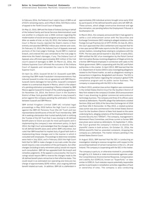 128 Notes to Consolidated Financial Statements
International Business Machines Corporation and Subsidiary Companies
In February 2016, the Federal Court ruled in favor of IBM on all
of SCO’s remaining claims, and in March 2016, SCO filed a notice
of appeal to the Tenth Circuit Court of Appeals.
On May 13, 2010, IBM and the State of Indiana (acting on behalf
of the Indiana Family and Social Services Administration) sued
one another in a dispute over a 2006 contract regarding the
modernization of social service program processing in Indiana.
After six weeks of trial, on July 18, 2012, the Indiana Superior
Court in Marion County rejected the State’s claims in their
entirety and awarded IBM $52 million plus interest and costs.
On February 13, 2014, the Indiana Court of Appeals reversed
portions of the trial judge’s findings, found IBM in material
breach, and ordered the case remanded to the trial judge to
determine the State’s damages, if any. The Indiana Court of
Appeals also affirmed approximately $50 million of the trial
court’s award of damages to IBM. On March 22, 2016, the
Indiana Supreme Court affirmed the outcome of the Indiana
Court of Appeals and remanded the case to the Indiana
Superior Court.
On April 16, 2014, Iusacell SA de C.V. (Iusacell) sued IBM,
claiming that IBM made fraudulent misrepresentations that
induced Iusacell to enter into an agreement with IBM Mexico.
Iusacell claims damages for lost profits. Iusacell’s complaint
relates to a contractual dispute in Mexico, which is the subject
of a pending arbitration proceeding in Mexico initiated by IBM
Mexico against Iusacell for breach of the underlying agreement.
On November 14, 2014, the District Court in the Southern
District of New York granted IBM’s motion to stay Iusacell’s
action against the company pending the arbitration in Mexico
between Iusacell and IBM Mexico.
IBM United Kingdom Limited (IBM UK) initiated legal
proceedings in May 2010 before the High Court in London
against the IBM UK Pensions Trust (the UK Trust) and two
representative beneficiaries of the UK Trust membership. IBM
UK is seeking a declaration that it acted lawfully both in notifying
the Trustee of the UK Trust that it was closing its UK defined
benefit plans to future accruals for most participants and in
implementing the company’s new retirement policy. In April
2014, the High Court acknowledged that the changes made to
its UK defined benefit plans were within IBM’s discretion, but
ruled that IBM breached its implied duty of good faith both in
implementing these changes and in the manner in which it
consulted with employees. Proceedings to determine remedies
were held in July 2014, and in February 2015 the High Court
held that for IBM to make changes to accruals under the plan
would require a new consultation of the participants, but other
changes (including to early retirement policy) would not require
such consultation. IBM UK has appealed both the breach and
remedies judgments. If the appeal is unsuccessful, the Court’s
rulings would require IBM to reverse the changes made to the
UK defined benefit plans retroactive to their effective dates. This
could result in an estimated non-operating one-time pre-tax
charge of approximately $290 million, plus ongoing defined
benefit related accruals. In addition, IBM UK is a defendant in
approximately 290 individual actions brought since early 2010
by participants of the defined benefits plans who left IBM UK.
These actions, which allege constructive dismissal and age
discrimination, are pending before the Employment Tribunal in
Southampton UK.
In March 2011, the company announced that it had agreed to
settle a civil enforcement action with the Securities and
Exchange Commission (SEC) relating to alleged violations of the
Foreign Corrupt Practices Act of 1977 (FCPA). On July 25, 2013,
the court approved that 2011 settlement and required that for
a two-year period IBM make reports to the SEC and the court on
certain matters, including those relating to compliance with the
FCPA. The two-year period expired in July 2015. In early 2012,
IBM notified the SEC of an investigation by the Polish Central
Anti-Corruption Bureau involving allegations of illegal activity by
a former IBM Poland employee in connection with sales to the
Polish government. IBM is cooperating with the SEC and Polish
authorities in this matter. In April 2013, IBM learned that the
U.S. Department of Justice (DOJ) is also investigating allegations
related to the Poland matter, as well as allegations relating to
transactions in Argentina, Bangladesh and Ukraine. The DOJ is
also seeking information regarding the company’s global FCPA
compliance program and its public sector business. The
company is cooperating with the DOJ in this matter.
In March 2015, putative class action litigation was commenced
in the United States District Court for the Southern District of
New York related to the company’s October 2014 announcement
that it was divesting its global commercial semiconductor
technology business. The company and three of its officers were
named as defendants. Plaintiffs allege that defendants violated
Sections 20(a) and 10(b) of the Securities Exchange Act of 1934
and Rule 10b-5 thereunder. In May 2015, a related putative
class action was also commenced in the United States District
Court for the Southern District of New York based on the same
underlying facts, alleging violations of the Employee Retirement
Income Security Act (“ERISA”). The company, management’s
Retirement Plans Committee, and three current or former IBM
executives were named as defendants. On September 7, 2016,
the Court granted the company’s motions to dismiss the
plaintiffs’ claims in both actions. On October 21, 2016, the
ERISA plaintiffs filed an amended complaint, dropping the
company as a defendant. The matter remains pending in the
United States District Court.
In August 2015, IBM learned that the SEC is conducting an
investigation relating to revenue recognition with respect to the
accounting treatment of certain transactions in the U.S., UK and
Ireland. The company is cooperating with the SEC in this matter.
The company is party to, or otherwise involved in, proceedings
brought by U.S. federal or state environmental agencies under
the Comprehensive Environmental Response, Compensation
and Liability Act (CERCLA), known as “Superfund,” or laws
similar to CERCLA. Such statutes require potentially responsible
parties to participate in remediation activities regardless of fault
or ownership of sites. The company is also conducting
 