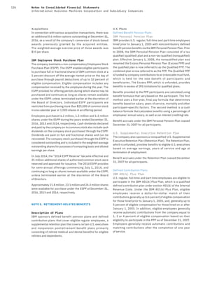 136 Notes to Consolidated Financial Statements
International Business Machines Corporation and Subsidiary Companies
Acquisitions
In connection with various acquisition transactions, there was
an additional 0.6 million options outstanding at December 31,
2016, as a result of the company’s conversion of stock-based
awards previously granted by the acquired entities.
The weighted-average exercise price of these awards was
$33 per share.
IBM Employees Stock Purchase Plan
The company maintains a non-compensatory Employees Stock
Purchase Plan (ESPP). The ESPP enables eligible participants
to purchase full or fractional shares of IBM common stock at a
5 percent discount off the average market price on the day of
purchase through payroll deductions of up to 10 percent of
eligible compensation. Eligible compensation includes any
compensation received by the employee during the year. The
ESPP provides for offering periods during which shares may be
purchased and continues as long as shares remain available
under the ESPP, unless terminated earlier at the discretion of
the Board of Directors. Individual ESPP participants are
restricted from purchasing more than $25,000 of common stock
in one calendar year or 1,000 shares in an offering period.
Employees purchased 1.2 million, 1.3 million and 1.3 million
shares under the ESPP during the years ended December 31,
2016, 2015 and 2014, respectively. Cash dividends declared
and paid by the company on its common stock also include cash
dividends on the company stock purchased through the ESPP.
Dividends are paid on full and fractional shares and can be
reinvested. The company stock purchased through the ESPP is
considered outstanding and is included in the weighted-average
outstanding shares for purposes of computing basic and diluted
earnings per share.
In July 2014, the “2014 ESPP Reserve” became effective and
25 million additional shares of authorized common stock were
reserved and approved for issuance. The 2014 ESPP provides
for semi-annual offerings commencing July 1, 2014, and
continuing as long as shares remain available under the ESPP,
unless terminated earlier at the discretion of the Board
of Directors.
Approximately 21.8 million, 23.1 million and 24.4 million shares
were available for purchase under the ESPP at December 31,
2016, 2015 and 2014, respectively.
NOTE S. RETIREMENT-RELATED BENEFITS
Description of Plans
IBM sponsors defined benefit pension plans and defined
contribution plans that cover eligible regular employees, a
supplemental retention plan that covers certain U.S. executives
and nonpension postretirement benefit plans primarily
consisting of retiree medical and dental benefits for eligible
retirees and dependents.
U.S. Plans
Defined Benefit Pension Plans
IBM Personal Pension Plan
IBM provides U.S. regular, full-time and part-time employees
hired prior to January 1, 2005 with noncontributory defined
benefit pension benefits via the IBM Personal Pension Plan. Prior
to 2008, the IBM Personal Pension Plan consisted of a tax
qualified (qualified) plan and a non-tax qualified (nonqualified)
plan. Effective January 1, 2008, the nonqualified plan was
renamed the Excess Personal Pension Plan (Excess PPP) and
the qualified plan is now referred to as the Qualified PPP. The
combined plan is now referred to as the PPP. The Qualified PPP
is funded by company contributions to an irrevocable trust fund,
which is held for the sole benefit of participants and
beneficiaries. The Excess PPP, which is unfunded, provides
benefits in excess of IRS limitations for qualified plans.
Benefits provided to the PPP participants are calculated using
benefit formulas that vary based on the participant. The first
method uses a five-year, final pay formula that determines
benefits based on salary, years of service, mortality and other
participant-specific factors. The second method is a cash
balance formula that calculates benefits using a percentage of
employees’ annual salary, as well as an interest crediting rate.
Benefit accruals under the IBM Personal Pension Plan ceased
December 31, 2007 for all participants.
U.S. Supplemental Executive Retention Plan
The company also sponsors a nonqualified U.S. Supplemental
Executive Retention Plan (Retention Plan). The Retention Plan,
which is unfunded, provides benefits to eligible U.S. executives
based on average earnings, years of service and age at
termination of employment.
Benefit accruals under the Retention Plan ceased December 
31, 2007 for all participants.
Defined Contribution Plans
IBM 4O1(k) Plus Plan
U.S. regular, full-time and part-time employees are eligible to
participate in the IBM 401(k) Plus Plan, which is a qualified
defined contribution plan under section 401(k) of the Internal
Revenue Code. Under the IBM 401(k) Plus Plan, eligible
employees receive a dollar-for-dollar match of their
contributions generally up to 6 percent of eligible compensation
for those hired prior to January 1, 2005, and, generally up to
5 percent of eligible compensation for those hired on or after
January 1, 2005. In addition, eligible employees generally
receive automatic contributions from the company equal to
1, 2 or 4 percent of eligible compensation based on their
eligibility to participate in the PPP as of December 31, 2007.
Employees generally receive automatic contributions and
matching contributions after the completion of one year
of service.
 