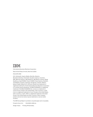 International Business Machines Corporation
New Orchard Road, Armonk, New York 10504
(914) 499-1900
AIX, AlchemyAI, Aspera, Blekko, Blue Box, Bluemix,
Bluewolf, Clearleap, Cleversafe, Cloudant, Explorys, Gravitant,
IBM, IBM Flex Systems, IBM MobilFirst, IBM Watson, Kenexa, Merge
Healthcare, OpenPOWER, Phytel, POWER, Power Systems, Resilient,
The Weather Company, Silverpop, StrongLoop, Ustream, Watson,
Watson Health, Watson IoT, z/OS and z System are trademarks or
registered trademarks of International Business Machines Corporation
or its wholly owned subsidiaries. GLOBALFOUNDRIES is a registered
trademark of GLOBALFOUNDRIES Inc. Lenovo is a trademark of
Lenovo Group Limited in the United States, other countries, or both.
Linux is a registered trademark of Linus Torvalds in the United States,
other countries, or both. UNIX is a registered trademark of the Open
Group in the United States and other countries. Other company,
product and service names may be trademarks or service marks
of others.
The IBM Annual Report is printed on recycled paper and is recyclable.
Printed in the U.S.A. COL03002-USEN-16
Design: Havas Printing: RR Donnelley
 