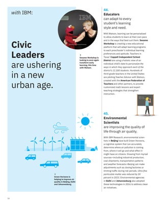16
with IBM:
44.
Educators
can adapt to every
student’s learning
style and need.
↑
Sesame Workshop is
looking to once again
transform early
learning, this time
with Watson.
With Watson, learning can be personalized
to allow students to learn at their own pace
and in the ways that best suit them. Sesame
Workshop is creating a new educational
platform that will adapt learning programs
to each preschooler’s individual learning
preferences and aptitude. Teachers in
Texas’ Coppell Independent School
District are using a holistic view of an
individual child’s data to personalize the
ways in which they approach each of the
district’s 12,300 students. Hundreds of
third-grade teachers in the United States
are piloting Teacher Advisor with Watson,
created with the American Federation of
Teachers and other partners, to provide
customized math lessons and expert
teaching strategies that strengthen
instruction.
45.
Environmental
Scientists
are improving the quality of
life through air quality.
With IBM Research, environmental scien-
tists in Beijing have built Green Horizons,
a cognitive system that can accurately
determine where air pollution is coming
from, where it will go and what effect it
might have on citizens. Drawing from myriad
sources—including industrial production,
coal shipments, transportation patterns
and weather forecasts—Beijing can make
adjustments such as closing factories or
limiting trafﬁc during risk periods. Ultra-ﬁne
particulate matter was reduced by 20
percent in 2015. Environmental agencies
in Delhi and Johannesburg also adopted
these technologies in 2016 to address clean
air initiatives.
↑
Green Horizons is
helping to improve air
quality in Beijing, Delhi
and Johannesburg.
Civic
Leaders
are ushering
in a new
urban age.
TM and © 2017 Sesame Workshop
 