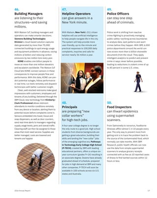 172016 Annual Report
49.
Police Officers
can stay one step
ahead of criminals.
50.
Food Inspectors
can thwart epidemics
using supermarket
scanners.
47.
Helpline Operators
can give answers in a
New York minute.
48.
Principals
are preparing “new
collar workers”
for high-tech jobs.
46.
Building Managers
are listening to their
structures—and saving
millions.
With Watson IoT, building managers and
operators can make smarter decisions.
Siemens Building Technologies
Division’s cloud-based solution captures
data generated by more than 70,000
connected buildings to spot energy usage
and equipment problems in advance, saving
millions of dollars and reducing carbon
emissions by two million tons every year.
KONE enables one billion people to
move on more than one million elevators
and escalators worldwide. The Watson IoT
Cloud lets KONE connect sensors in these
conveyances to improve people flow and
performance. With this data, KONE can pre-
dict potential outages, follow performance
in real time, run tests remotely and dispatch
technicians with better customer insight.
Clean, well-stocked restrooms make good
impressions with customers, employees and
tenants of any building. Delivered through the
IBM Cloud, new technology from Kimberly-
Clark Professional allows restroom
attendants to monitor conditions remotely
from any device or location, alerting them to
potential issues before complaints come in.
Sensors embedded into towel, tissue and
soap dispensers, as well as door counters,
send real-time alerts to managers regarding
supply usage levels, jams and overall traffic.
Cleaning staff can then be assigned to those
areas that most need service. Supplies are
better managed, costs are lowered and
tenants are happier.
Police work is shifting from reactive
crime-ﬁghting to proactively managing
public safety—working across boundaries
to analyze data, spot patterns and avert
crimes before they happen. With IBM, 6,000
police departments around the world can
now access more than a billion shareable
documents from the cloud. They apply
intelligent analytics to predict and prevent
crime in ways never before possible,
leading to reductions in violent crime of up
to 40 percent in some U.S. cities.
From Salmonella to norovirus, foodborne
illnesses afflict almost 1 in 10 people every
year. The only way to prevent more from
getting sick is to trace the problem back to
the source of the contaminated food, which
normally can take months. With IBM
Research, public health ofﬁcials can now
use the data from simple supermarket
scanners to analyze grocery receipts
connected with as few as 10 reported cases
of illness to ﬁnd tainted sources within 12
hours or less.
With Watson, New York’s 311 citizen
helpline will use artificial intelligence
to help people navigate life in the city.
The system will help provide more
user-friendly, up-to-the-minute and
practical responses to 100,000 daily
complaints, inquiries and calls for
service–nearly 36 million a year.
A four-year college degree is no longer
the only route to a good job. High school
students from diverse backgrounds are
getting a great education, building their
skills and landing the “new collar” jobs
of the emerging cognitive era. Pathways
in Technology Early College High School
(P-TECH), created by IBM with leading
educational partners, offers a unique six-
year curriculum (grades 9–14) resulting in
an associate degree. Dozens have already
graduated ahead of schedule, prepared
for jobs in high demand at IBM and many
other companies. P-TECH will soon be
available in 100 schools across six U.S.
states and Australia.
 