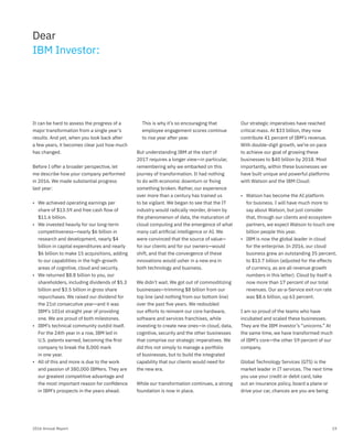 192016 Annual Report
It can be hard to assess the progress of a
major transformation from a single year’s
results. And yet, when you look back after
a few years, it becomes clear just how much
has changed.
Before I offer a broader perspective, let
me describe how your company performed
in 2016. We made substantial progress
last year:
• We achieved operating earnings per
share of $13.59 and free cash flow of
$11.6 billion.
• We invested heavily for our long-term
competitiveness—nearly $6 billion in
research and development, nearly $4
billion in capital expenditures and nearly
$6 billion to make 15 acquisitions, adding
to our capabilities in the high-growth
areas of cognitive, cloud and security.
• We returned $8.8 billion to you, our
shareholders, including dividends of $5.3
billion and $3.5 billion in gross share
repurchases. We raised our dividend for
the 21st consecutive year—and it was
IBM’s 101st straight year of providing
one. We are proud of both milestones.
• IBM’s technical community outdid itself.
For the 24th year in a row, IBM led in
U.S. patents earned, becoming the ﬁrst
company to break the 8,000 mark
in one year.
• All of this and more is due to the work
and passion of 380,000 IBMers. They are
our greatest competitive advantage and
the most important reason for conﬁdence
in IBM’s prospects in the years ahead.
This is why it’s so encouraging that
employee engagement scores continue
to rise year after year.
But understanding IBM at the start of
2017 requires a longer view—in particular,
remembering why we embarked on this
journey of transformation. It had nothing
to do with economic downturn or ﬁxing
something broken. Rather, our experience
over more than a century has trained us
to be vigilant. We began to see that the IT
industry would radically reorder, driven by
the phenomenon of data, the maturation of
cloud computing and the emergence of what
many call artiﬁcial intelligence or AI. We
were convinced that the source of value—
for our clients and for our owners—would
shift, and that the convergence of these
innovations would usher in a new era in
both technology and business.
We didn’t wait. We got out of commoditizing
businesses—trimming $8 billion from our
top line (and nothing from our bottom line)
over the past ﬁve years. We redoubled
our efforts to reinvent our core hardware,
software and services franchises, while
investing to create new ones—in cloud, data,
cognitive, security and the other businesses
that comprise our strategic imperatives. We
did this not simply to manage a portfolio
of businesses, but to build the integrated
capability that our clients would need for
the new era.
While our transformation continues, a strong
foundation is now in place.
Our strategic imperatives have reached
critical mass. At $33 billion, they now
contribute 41 percent of IBM’s revenue.
With double-digit growth, we’re on pace
to achieve our goal of growing these
businesses to $40 billion by 2018. Most
importantly, within these businesses we
have built unique and powerful platforms
with Watson and the IBM Cloud:
• Watson has become the AI platform
for business. I will have much more to
say about Watson, but just consider
that, through our clients and ecosystem
partners, we expect Watson to touch one
billion people this year.
• IBM is now the global leader in cloud
for the enterprise. In 2016, our cloud
business grew an outstanding 35 percent,
to $13.7 billion (adjusted for the effects
of currency, as are all revenue growth
numbers in this letter). Cloud by itself is
now more than 17 percent of our total
revenues. Our as-a-Service exit run rate
was $8.6 billion, up 63 percent.
I am so proud of the teams who have
incubated and scaled these businesses.
They are the IBM investor’s “unicorns.” At
the same time, we have transformed much
of IBM’s core—the other 59 percent of our
company.
Global Technology Services (GTS) is the
market leader in IT services. The next time
you use your credit or debit card, take
out an insurance policy, board a plane or
drive your car, chances are you are being
Dear
IBM Investor:
 