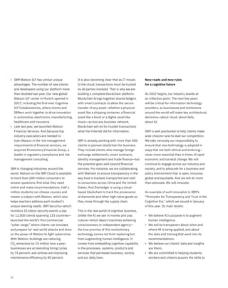 22
• IBM Watson IoT has similar unique
advantages. The number of new clients
and developers using our platform more
than doubled last year. Our new global
Watson IoT center in Munich opened in
2017, including the ﬁrst-ever Cognitive
IoT Collaboratories, where clients and
IBMers work together to drive innovation
in automotive, electronics, manufacturing,
healthcare and insurance.
• Late last year, we launched Watson
Financial Services. And because top
industry specialists are needed to
train Watson in the risk management
requirements of financial services, we
acquired Promontory Financial Group, a
leader in regulatory compliance and risk
management consulting.
IBM is changing industries around the
world. Watson on the IBM Cloud is available
to more than 200 million consumers to
answer questions, ﬁnd what they need
online and make recommendations. Half a
million students can choose courses and
master a subject with Watson, which also
helps teachers address each student’s
unique learning needs. IBM Security—which
monitors 35 billion security events a day
for 12,000 clients spanning 133 countries—
launched the world’s ﬁrst commercial
“cyber range,” where clients can simulate
and prepare for real-world attacks and draw
on the power of Watson to ﬁght cybercrime.
With Watson, buildings are reducing
CO2
emissions by 10 million tons a year;
businesses are accelerating hiring cycles
by 75 percent; and airlines are improving
maintenance efﬁciency by 80 percent.
It is also becoming clear that as IT moves
to the cloud, transactions must be trusted
by all parties involved. That is why we are
building a complete blockchain platform.
Blockchain brings together shared ledgers
with smart contracts to allow the secure
transfer of any asset—whether a physical
asset like a shipping container, a ﬁnancial
asset like a bond or a digital asset like
music—across any business network.
Blockchain will do for trusted transactions
what the Internet did for information.
IBM is already working with more than 400
clients to pioneer blockchain for business.
They include clients who manage foreign
exchange settlements, smart contracts,
identity management and trade ﬁnance—but
the potential goes well beyond ﬁnancial
services. For instance, we are collaborating
with Walmart to ensure transparency in the
way food is tracked, transported and sold
to consumers across China and the United
States. And Everledger is using a cloud-
based blockchain to track the provenance
of diamonds and other high-value goods as
they move through the supply chain.
This is the real world of cognitive business.
Unlike the AI we see in movies and pop
culture—which depict machines achieving
consciousness or independent agency—
the true promise of this revolutionary
technology comes not from replacing but
from augmenting human intelligence. It
comes from embedding cognitive capability
in the processes, systems, products and
services that permeate business, society
and our daily lives.
New roads and new rules
for a cognitive future
As 2017 begins, our industry stands at
an inflection point. The next few years
will be critical for information technology
providers, as businesses and institutions
around the world will make key architectural
decisions—about cloud, about data,
about AI.
IBM is well positioned to help clients make
wise choices—and to lead our competition.
We take seriously our responsibility to
ensure that new technology is adopted in
ways that are both ethical and enduring—
never more essential than in times of rapid
economic and societal change. We will
continue to engage across our industry and
society, and to advocate for a business and
policy environment that is open, inclusive,
global and equitable. And we will do more
than advocate. We will innovate.
An example of such innovation is IBM’s
“Principles for Transparency and Trust in the
Cognitive Era,” which we issued in January
of this year. Its main tenets:
• We believe AI’s purpose is to augment
human intelligence.
• We will be transparent about when and
where AI is being applied, and about
the data and training that went into its
recommendations.
• We believe our clients’ data and insights
are theirs.
• We are committed to helping students,
workers and citizens acquire the skills to
 