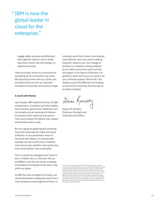 232016 Annual Report
engage safely, securely and effectively
with cognitive systems, and to do the
new kinds of work that will emerge in a
cognitive economy.
These principles will be our touchstone for
everything we do to build this new world.
We will practice them with our clients, and
we believe they can form an important
foundation for business and society at large.
A world with Watson
Last October, IBM hosted more than 15,000
entrepreneurs, innovators and other leaders
from business, government, healthcare and
civil society who are working with Watson
to transform their industries and sectors.
Their work showed that Watson has, indeed,
entered the world at scale.
But this signature gathering did something
more than showcase the reality and reach
of Watson. It also presented a vision of
the world with Watson. In example after
example, we saw a world that is healthier,
more secure, less wasteful, more productive,
more personalized, more sustainable.
That is a world my colleagues and I want to
live in. Indeed, this is, in the end, why we
are IBMers—and why we remain so deeply
committed to the hopeful future that is now
within our grasp.
As IBM has done throughout its history, we
remain dedicated to leading the world into a
more prosperous and progressive future; to
creating a world that is fairer, more diverse,
more tolerant, more just; and to creating
long-term value for you. Our strategy to
reinvent our company is being validated
by our clients around the world, and has
the support of our Board of Directors. I’m
grateful to them and to you, our owners, for
your continued support. Most of all, I am
deeply proud of the IBM team for bringing
us here and for what they do every day for
our great company.
Virginia M. Rometty
Chairman, President and
Chief Executive Ofﬁcer
In an effort to provide additional and useful information regarding the company’s
ﬁnancial results and other ﬁnancial information, as determined by generally accepted
accounting principles (GAAP), these materials contain certain non-GAAP ﬁnancial
measures on a continuing operations basis, including revenue at constant currency,
strategic imperatives revenue at constant currency, as-a-Service run rate at constant
currency, operating earnings per share and free cash flow. The rationale for man-
agement’s use of this non-GAAP information is included on pages 26, 27 and 69 of
the company’s 2016 Annual Report, which is Exhibit 13 to the Form 10-K submitted
with the SEC on February 28, 2017. For reconciliation of these non-GAAP ﬁnancial
measures to GAAP and other information, please refer to pages 28, 48, 50 and 69 of
the company’s 2016 Annual Report.
IBM is now the
global leader in
cloud for the
enterprise.”
“
 