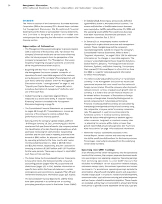 26 Management Discussion
International Business Machines Corporation and Subsidiary Companies
OVERVIEW
The financial section of the International Business Machines
Corporation (IBM or the company) 2016 Annual Report includes
the Management Discussion, the Consolidated Financial
Statements and the Notes to Consolidated Financial Statements.
This Overview is designed to provide the reader with
some perspective regarding the information contained in the
financial section.
Organization of Information
• The Management Discussion is designed to provide readers
with an overview of the business and a narrative on the
company’s financial results and certain factors that may
affect its future prospects from the perspective of the
company’s management. The “Management Discussion
Snapshot,” beginning on page 27, presents an overview
of the key performance drivers in 2016.
• Beginning with the “Year in Review” on page 36,
the Management Discussion contains the results of
operations for each reportable segment of the business
and a discussion of the company’s financial position and
cash flows. Other key sections within the Management
Discussion include: “Looking Forward” on page 67, and
“Liquidity and Capital Resources” on page 68, which
includes a description of management’s definition and
use of free cash flow.
• Global Financing is a reportable segment that is
measured as a stand-alone entity. A separate “Global
Financing” section is included in the Management
Discussion beginning on page 76.
• The Consolidated Financial Statements are presented
on pages 84 through 89. These statements provide an
overview of the company’s income and cash flow
performance and its financial position.
• Subsequent to the company’s press release and Form
8-K filing on January 19, 2017, announcing 2016 fourth-
quarter and full-year financial results, the company revised
the classification of certain financing receivables on a full-
year basis increasing net cash provided by operating
activities and net cash used in investing activities in the
amount of $441 million. As adjusted, net cash provided
by operating activities for the three months and twelve
months ended December 31, 2016 is $3,968 million
and $16,958 million, respectively, and, net cash used in
investing activities is $3,687 million and $10,976 million
for the same periods. There was no impact to total GAAP
cash flows or free cash flow.
• The Notes follow the Consolidated Financial Statements.
Among other items, the Notes contain the company’s
accounting policies (pages 90 to 99), acquisitions and
divestitures (pages 101 to 106), detailed information on
specific items within the financial statements, certain
contingencies and commitments (pages 127 to 129) and
retirement-related plans information (pages 136 to 150).
• The Consolidated Financial Statements and the Notes
have been prepared in accordance with accounting
principles generally accepted in the United States (GAAP).
• In October 2014, the company announced a definitive
agreement to divest its Microelectronics business. The
assets and liabilities of the Microelectronics business
were reported as held for sale at December 31, 2014 and
the operating results of the Microelectronics business
have been reported as discontinued operations. The
transaction closed on July 1, 2015.
• In January 2016, the company made a number of
changes to its organizational structure and management
system. These changes impacted the company’s
reportable segments, but did not impact the company’s
Consolidated Financial Statements. Refer to Note T,
“Segment Information,” on pages 150 to 154 for additional
information on the changes in reportable segments. The
company’s reportable segments are: Cognitive Solutions,
Global Business Services, Technology Services & Cloud
Platforms, Systems, and Global Financing. The company
filed a recast 2015 Annual Report in a Form 8-K on June
13, 2016 to recast its historical segment information
to reflect these changes.
• The references to “adjusted for currency” or “at constant
currency” in the Management Discussion do not include
operational impacts that could result from fluctuations in
foreign currency rates. When the company refers to growth
rates at constant currency or adjusts such growth rates for
currency, it is done so that certain financial results can
be viewed without the impact of fluctuations in foreign
currency exchange rates, thereby facilitating period-to-
period comparisons of its business performance.
Financial results adjusted for currency are calculated by
translating current period activity in local currency using
the comparable prior year period’s currency conversion
rate. This approach is used for countries where the
functional currency is the local currency. Generally,
when the dollar either strengthens or weakens against
other currencies, the growth at constant currency rates
or adjusting for currency will be higher or lower than
growth reported at actual exchange rates. See “Currency
Rate Fluctuations” on page 74 for additional information.
• Within the financial statements and tables in this
Annual Report, certain columns and rows may not add
due to the use of rounded numbers for disclosure purposes.
Percentages reported are calculated from the underlying
whole-dollar numbers.
Operating (non-GAAP) Earnings
In an effort to provide better transparency into the operational
results of the business, the company separates business results
into operating and non-operating categories. Operating earnings
from continuing operations is a non-GAAP measure that
excludes the effects of certain acquisition-related charges,
retirement-related costs, discontinued operations and related
tax impacts. For acquisitions, operating earnings exclude the
amortization of purchased intangible assets and acquisition-
related charges such as in-process research and development,
transaction costs, applicable restructuring and related expenses
and tax charges related to acquisition integration. These charges
are excluded as they may be inconsistent in amount and timing
from period to period and are dependent on the size, type and
 
