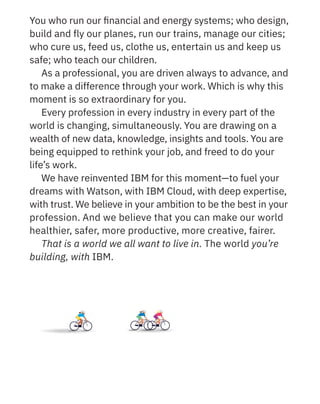 You who run our ﬁnancial and energy systems; who design,
build and fly our planes, run our trains, manage our cities;
who cure us, feed us, clothe us, entertain us and keep us
safe; who teach our children.
As a professional, you are driven always to advance, and
to make a difference through your work. Which is why this
moment is so extraordinary for you.
Every profession in every industry in every part of the
world is changing, simultaneously. You are drawing on a
wealth of new data, knowledge, insights and tools. You are
being equipped to rethink your job, and freed to do your
life’s work.
We have reinvented IBM for this moment—to fuel your
dreams with Watson, with IBM Cloud, with deep expertise,
with trust. We believe in your ambition to be the best in your
profession. And we believe that you can make our world
healthier, safer, more productive, more creative, fairer.
That is a world we all want to live in. The world you’re
building, with IBM.
 