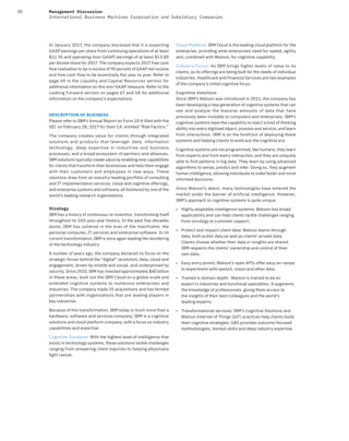 30 Management Discussion
International Business Machines Corporation and Subsidiary Companies
In January 2017, the company disclosed that it is expecting
GAAP earnings per share from continuing operations of at least
$11.95 and operating (non-GAAP) earnings of at least $13.80
per diluted share for 2017. The company expects 2017 free cash
flow realization to be in excess of 90 percent of GAAP net income
and free cash flow to be essentially flat year to year. Refer to
page 69 in the Liquidity and Capital Resources section for
additional information on this non-GAAP measure. Refer to the
Looking Forward section on pages 67 and 68 for additional
information on the company’s expectations.
DESCRIPTION OF BUSINESS
Please refer to IBM’s Annual Report on Form 10-K filed with the
SEC on February 28, 2017 for Item 1A. entitled “Risk Factors.”
The company creates value for clients through integrated
solutions and products that leverage: data, information
technology, deep expertise in industries and business
processes, and a broad ecosystem of partners and alliances.
IBM solutions typically create value by enabling new capabilities
for clients that transform their businesses and help them engage
with their customers and employees in new ways. These
solutions draw from an industry-leading portfolio of consulting
and IT implementation services, cloud and cognitive offerings,
and enterprise systems and software; all bolstered by one of the
world’s leading research organizations.
Strategy
IBM has a history of continuous re-invention, transforming itself
throughout its 100-plus year history. In the past five decades
alone, IBM has ushered in the eras of the mainframe, the
personal computer, IT services and enterprise software. In its
current transformation, IBM is once again leading the reordering
of the technology industry.
A number of years ago, the company declared its focus on the
strategic forces behind the “digital” revolution; data, cloud and
engagement, driven by mobile and social, and underpinned by
security. Since 2010, IBM has invested approximately $40 billion
in these areas, built out the IBM Cloud on a global scale and
extended cognitive systems to numerous enterprises and
industries. The company made 55 acquisitions and has formed
partnerships with organizations that are leading players in
key industries.
Because of this transformation, IBM today is much more than a
hardware, software and services company; IBM is a cognitive
solutions and cloud platform company, with a focus on industry
capabilities and expertise:
Cognitive Solutions: With the highest level of intelligence that
exists in technology systems, these solutions tackle challenges
ranging from answering client inquiries to helping physicians
fight cancer.
Cloud Platform: IBM Cloud is the leading cloud platform for the
enterprise, providing what enterprises need for speed, agility
and, combined with Watson, for cognitive capability.
Industry Focus: As IBM brings higher levels of value to its
clients, as its offerings are being built for the needs of individual
industries. Healthcare and Financial Services are two examples
of the company’s initial cognitive focus.
Cognitive Solutions
Since IBM’s Watson was introduced in 2011, the company has
been developing a new generation of cognitive systems that can
see and analyze the massive amounts of data that have
previously been invisible to computers and enterprises. IBM’s
cognitive systems have the capability to inject a kind of thinking
ability into every digitized object, process and service, and learn
from interactions. IBM is on the forefront of deploying these
systems and helping clients to embrace the cognitive era.
Cognitive systems are not programmed; like humans, they learn
from experts and from every interaction, and they are uniquely
able to find patterns in big data. They learn by using advanced
algorithms to sense, predict and infer. Doing so, they augment
human intelligence, allowing individuals to make faster and more
informed decisions.
Since Watson’s debut, many technologies have entered the
market under the banner of artificial intelligence. However,
IBM’s approach to cognitive systems is quite unique:
• Highly adaptable intelligence systems: Watson has broad
applicability and can help clients tackle challenges ranging
from oncology to customer support.
• Protect and respect client data: Watson learns through
data, both public data as well as clients’ private data.
Clients choose whether their data or insights are shared.
IBM respects the clients’ ownership and control of their
own data.
• Easy entry points: Watson’s open APIs offer easy on-ramps
to experiment with speech, vision and other data.
• Trained in domain depth: Watson is trained to be an
expert in industries and functional specialties. It augments
the knowledge of professionals, giving them access to
the insights of their best colleagues and the world’s
leading experts.
• Transformational services: IBM’s Cognitive Solutions and
Watson Internet of Things (IoT) practices help clients build
their cognitive strategies. GBS provides outcome-focused
methodologies, domain skills and deep industry expertise.
 