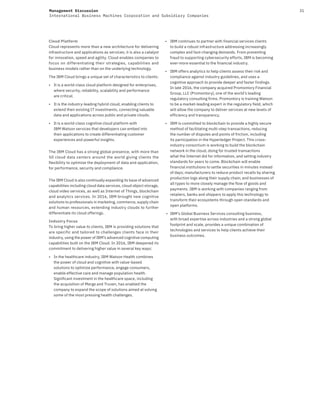 31Management Discussion
International Business Machines Corporation and Subsidiary Companies
Cloud Platform
Cloud represents more than a new architecture for delivering
infrastructure and applications as services; it is also a catalyst
for innovation, speed and agility. Cloud enables companies to
focus on differentiating their strategies, capabilities and
business models rather than on the underlying technology.
The IBM Cloud brings a unique set of characteristics to clients:
• It is a world-class cloud platform designed for enterprises,
where security, reliability, scalability and performance
are critical.
• It is the industry-leading hybrid cloud, enabling clients to
extend their existing IT investments, connecting valuable
data and applications across public and private clouds.
• It is a world-class cognitive cloud platform with
IBM Watson services that developers can embed into
their applications to create differentiating customer
experiences and powerful insights.
The IBM Cloud has a strong global presence, with more than
50 cloud data centers around the world giving clients the
flexibility to optimize the deployment of data and application,
for performance, security and compliance.
The IBM Cloud is also continually expanding its base of advanced
capabilities including cloud data services, cloud object storage,
cloud video services, as well as Internet of Things, blockchain
and analytics services. In 2016, IBM brought new cognitive
solutions to professionals in marketing, commerce, supply chain
and human resources, extending industry clouds to further
differentiate its cloud offerings.
Industry Focus
To bring higher value to clients, IBM is providing solutions that
are specific and tailored to challenges clients face in their
industry, using the power of IBM’s advanced cognitive computing
capabilities built on the IBM Cloud. In 2016, IBM deepened its
commitment to delivering higher value in several key ways:
• In the healthcare industry, IBM Watson Health combines
the power of cloud and cognitive with value-based
solutions to optimize performance, engage consumers,
enable effective care and manage population health.
Significant investment in the healthcare space, including
the acquisition of Merge and Truven, has enabled the
company to expand the scope of solutions aimed at solving
some of the most pressing health challenges.
• IBM continues to partner with financial services clients
to build a robust infrastructure addressing increasingly
complex and fast-changing demands. From preventing
fraud to supporting cybersecurity efforts, IBM is becoming
ever-more essential to the financial industry.
• IBM offers analytics to help clients assess their risk and
compliance against industry guidelines, and uses a
cognitive approach to provide deeper and faster findings.
In late 2016, the company acquired Promontory Financial
Group, LLC (Promontory), one of the world’s leading
regulatory consulting firms. Promontory is training Watson
to be a market-leading expert in the regulatory field, which
will allow the company to deliver services at new levels of
efficiency and transparency.
• IBM is committed to blockchain to provide a highly secure
method of facilitating multi-step transactions, reducing
the number of disputes and points of friction, including
its participation in the Hyperledger Project. This cross-
industry consortium is working to build the blockchain
network in the cloud, doing for trusted transactions
what the Internet did for information, and setting industry
standards for years to come. Blockchain will enable
financial institutions to settle securities in minutes instead
of days; manufacturers to reduce product recalls by sharing
production logs along their supply chain; and businesses of
all types to more closely manage the flow of goods and
payments. IBM is working with companies ranging from
retailers, banks and shippers to apply this technology to
transform their ecosystems through open standards and
open platforms.
• IBM’s Global Business Services consulting business,
with broad expertise across industries and a strong global
footprint and scale, provides a unique combination of
technologies and services to help clients achieve their
business outcomes.
 