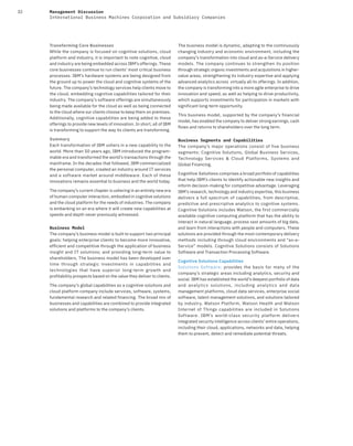 32 Management Discussion
International Business Machines Corporation and Subsidiary Companies
Transforming Core Businesses
While the company is focused on cognitive solutions, cloud
platform and industry, it is important to note cognitive, cloud
and industry are being embedded across IBM’s offerings. These
core businesses continue to run clients’ most critical business
processes. IBM’s hardware systems are being designed from
the ground up to power the cloud and cognitive systems of the
future. The company’s technology services help clients move to
the cloud, embedding cognitive capabilities tailored for their
industry. The company’s software offerings are simultaneously
being made available for the cloud as well as being connected
to the cloud where our clients choose to keep them on premises.
Additionally, cognitive capabilities are being added to these
offerings to provide new levels of innovation. In short, all of IBM
is transforming to support the way its clients are transforming.
Summary
Each transformation of IBM ushers in a new capability to the
world. More than 50 years ago, IBM introduced the program-
mable era and transformed the world’s transactions through the
mainframe. In the decades that followed, IBM commercialized
the personal computer, created an industry around IT services
and a software market around middleware. Each of these
innovations remains essential to business and the world today.
The company’s current chapter is ushering in an entirely new era
of human-computer interaction, embodied in cognitive solutions
and the cloud platform for the needs of industries. The company
is embarking on an era where it will create new capabilities at
speeds and depth never previously witnessed.
Business Model
The company’s business model is built to support two principal
goals: helping enterprise clients to become more innovative,
efficient and competitive through the application of business
insight and IT solutions; and providing long-term value to
shareholders. The business model has been developed over
time through strategic investments in capabilities and
technologies that have superior long-term growth and
profitability prospects based on the value they deliver to clients.
The company’s global capabilities as a cognitive solutions and
cloud platform company include services, software, systems,
fundamental research and related financing. The broad mix of
businesses and capabilities are combined to provide integrated
solutions and platforms to the company’s clients.
The business model is dynamic, adapting to the continuously
changing industry and economic environment, including the
company’s transformation into cloud and as-a-Service delivery
models. The company continues to strengthen its position
through strategic organic investments and acquisitions in higher-
value areas, strengthening its industry expertise and applying
advanced analytics across virtually all its offerings. In addition,
the company is transforming into a more agile enterprise to drive
innovation and speed, as well as helping to drive productivity,
which supports investments for participation in markets with
significant long-term opportunity.
This business model, supported by the company’s financial
model, has enabled the company to deliver strong earnings, cash
flows and returns to shareholders over the long term.
Business Segments and Capabilities
The company’s major operations consist of five business
segments: Cognitive Solutions, Global Business Services,
Technology Services & Cloud Platforms, Systems and
Global Financing.
Cognitive Solutions comprises a broad portfolio of capabilities
that help IBM’s clients to identify actionable new insights and
inform decision-making for competitive advantage. Leveraging
IBM’s research, technology and industry expertise, this business
delivers a full spectrum of capabilities, from descriptive,
predictive and prescriptive analytics to cognitive systems.
Cognitive Solutions includes Watson, the first commercially
available cognitive computing platform that has the ability to
interact in natural language, process vast amounts of big data,
and learn from interactions with people and computers. These
solutions are provided through the most contemporary delivery
methods including through cloud environments and “as-a-
Service” models. Cognitive Solutions consists of Solutions
Software and Transaction Processing Software.
Cognitive Solutions Capabilities
Solutions Software: provides the basis for many of the
company’s strategic areas including analytics, security and
social. IBM has established the world’s deepest portfolio of data
and analytics solutions, including analytics and data
management platforms, cloud data services, enterprise social
software, talent management solutions, and solutions tailored
by industry. Watson Platform, Watson Health and Watson
Internet of Things capabilities are included in Solutions
Software. IBM’s world-class security platform delivers
integrated security intelligence across clients’ entire operations,
including their cloud, applications, networks and data, helping
them to prevent, detect and remediate potential threats.
 