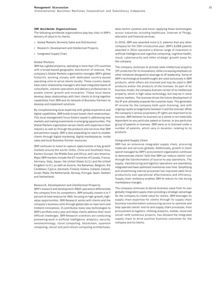 35Management Discussion
International Business Machines Corporation and Subsidiary Companies
IBM Worldwide Organizations
The following worldwide organizations play key roles in IBM’s
delivery of value to its clients:
• Global Markets (formerly Sales and Distribution)
• Research, Development and Intellectual Property
• Integrated Supply Chain
Global Markets
IBM has a global presence, operating in more than 175 countries
with a broad-based geographic distribution of revenue. The
company’s Global Markets organization manages IBM’s global
footprint, working closely with dedicated country-based
operating units to serve clients locally. These country teams
have client relationship managers who lead integrated teams of
consultants, solution specialists and delivery professionals to
enable clients’ growth and innovation. These local teams
develop deep relationships with their clients to bring together
capabilities from IBM and its network of Business Partners to
develop and implement solutions.
By complementing local expertise with global experience and
digital capabilities, IBM builds broad-based client relationships.
This local management focus fosters speed in addressing new
markets and making investments in emerging opportunities. The
Global Markets organization serves clients with expertise in their
industry as well as through the products and services that IBM
and partners supply. IBM is also expanding its reach to smaller
clients through digital marketing, digital marketplaces, inside
sales and local Business Partner resources.
IBM continues to invest to capture opportunities in key growth
markets around the world—India, China and Southeast Asia;
Eastern Europe; the Middle East and Africa; and Latin America.
Major IBM markets include the G7 countries of Canada, France,
Germany, Italy, Japan, the United States (U.S.) and the United
Kingdom (U.K.), as well as Austria, the Bahamas, Belgium, the
Caribbean, Cyprus, Denmark, Finland, Greece, Iceland, Ireland,
Israel, Malta, the Netherlands, Norway, Portugal, Spain, Sweden
and Switzerland.
Research, Development and Intellectual Property
IBM’s research and development (R&D) operations differentiate
the company from its competitors. IBM annually invests 6 to 7
percent of total revenue for R&D, focusing on high-growth, high-
value opportunities. IBM Research works with clients and the
company’s business units through global labs on near-term and
midterm innovations. It contributes many new technologies to
IBM’s portfolio every year and helps clients address their most
difficult challenges. IBM Research scientists are conducting
pioneering work in artificial intelligence, analytics, security,
nanotechnology, cloud computing, blockchain, quantum
computing, silicon and post-silicon computing architectures,
data-centric systems and more—applying these technologies
across industries including healthcare, Internet of Things,
education and financial services.
In 2016, IBM was awarded more U.S. patents than any other
company for the 24th consecutive year. IBM’s 8,088 patents
awarded in 2016 represent a diverse range of inventions in
artificial intelligence and cognitive computing, cognitive health,
cloud, cybersecurity and other strategic growth areas for
the company.
The company continues to actively seek intellectual property
(IP) protection for its innovations, while increasing emphasis on
other initiatives designed to leverage its IP leadership. Some of
IBM’s technological breakthroughs are used exclusively in IBM
products, while others are licensed and may be used in IBM
products and/or the products of the licensee. As part of its
business model, the company licenses certain of its intellectual
property, which is high-value technology, but may be in more
mature markets. The licensee drives the future development of
the IP and ultimately expands the customer base. This generates
IP income for the company both upon licensing, and with
ongoing royalty arrangements between it and the licensee. While
the company’s various proprietary IP rights are important to its
success, IBM believes its business as a whole is not materially
dependent on any particular patent or license, or any particular
group of patents or licenses. IBM owns or is licensed under a
number of patents, which vary in duration, relating to its
products.
Integrated Supply Chain
IBM has an extensive integrated supply chain, procuring
materials and services globally. Additionally, growth in client
spend managed by IBM’s procurement organization continues
to demonstrate clients’ faith that IBM can reduce clients’ cost
through the transformation of source-to-pay operations. The
supply, manufacturing and logistics operations are seamlessly
integrated and have optimized inventories over time. Simplifying
and streamlining internal processes has improved sales force
productivity and operational effectiveness and efficiency.
Supply chain resiliency enables IBM to reduce its risk during
marketplace changes.
The company continues to derive business value from its own
globally integrated supply chain providing a strategic advantage
for the company to create value for clients. IBM leverages its
supply chain expertise for clients through its supply chain
business transformation outsourcing service to optimize and
help operate clients’ end-to-end supply chain processes, from
procurement to logistics. Utilizing analytics, mobile, cloud and
social—with numerous projects, has allowed the integrated
supply chain to drive positive business outcomes for the
company and its clients.
 