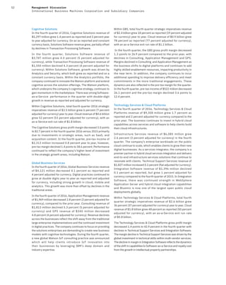 52 Management Discussion
International Business Machines Corporation and Subsidiary Companies
Cognitive Solutions
In the fourth quarter of 2016, Cognitive Solutions revenue of
$5,297 million grew 1.4 percent as reported and 2 percent year
to year adjusted for currency. On an as reported and constant
currency basis, Solutions Software revenue grew, partially offset
by declines in Transaction Processing Software.
In the fourth quarter, Solutions Software revenue of
$3,747 million grew 4.0 percent (5 percent adjusted for
currency), while Transaction Processing Software revenue of
$1,550 million declined 4.3 percent (4 percent adjusted for
currency). Within Solutions Software, growth was driven by
Analytics and Security, which both grew as reported and on a
constant currency basis. Within the Analytics portfolio, the
company continued to innovate the Watson platform and extend
cognitive across the solution offerings. The Watson platform,
which underpins the company’s cognitive strategy, continues to
gain momentum in the marketplace. There was strong Software-
as-a-Service performance in the quarter with double-digit
growth in revenue as reported and adjusted for currency.
Within Cognitive Solutions, total fourth quarter 2016 strategic
imperatives revenue of $3.5 billion grew 6 percent (7 percent
adjusted for currency) year to year. Cloud revenue of $0.6 billion
grew 52 percent (53 percent adjusted for currency), with an
as-a-Service exit run rate of $1.8 billion.
The Cognitive Solutions gross profit margin decreased 3.0 points
to 82.7 percent in the fourth quarter 2016 versus 2015 primarily
due to investments in strategic areas, such as SaaS, and
acquisition content. In the fourth quarter, pre-tax income of
$2,313 million increased 0.8 percent year to year, however,
pre-tax margin declined 1.4 points to 38.6 percent. Performance
continued to reflect the company’s higher level of investment
in the strategic growth areas, including Watson.
Global Business Services
In the fourth quarter of 2016, Global Business Services revenue
of $4,121 million decreased 4.1 percent as reported and
4 percent adjusted for currency. Digital practices continued to
grow at double digits year to year as reported and adjusted
for currency, including strong growth in cloud, mobile and
analytics. This growth was more than offset by declines in the
traditional areas.
In the fourth quarter of 2016, Application Management revenue
of $1,969 million decreased 2.8 percent (2 percent adjusted for
currency), compared to the prior year. Consulting revenue of
$1,813 million declined 5.3 percent (5 percent adjusted for
currency) and GPS revenue of $340 million decreased
4.8 percent (4 percent adjusted for currency). Revenue declines
across the businesses reflect the shift away from the traditional
large enterprise implementations and the continued investment
in digital practices. The company continues to focus on providing
the solutions enterprises are demanding to create new business
models with cognitive technologies. During the fourth quarter,
a new global Watson IoT consulting practice was announced
which will help clients introduce IoT innovation into
their businesses by leveraging IBM’s deep domain and
industry expertise.
Within GBS, total fourth quarter strategic imperatives revenue
of $2.4 billion grew 18 percent as reported (19 percent adjusted
for currency) year to year. Cloud revenue of $0.9 billion grew
78 percent as reported (77 percent adjusted for currency),
with an as-a-Service exit run rate of $1.1 billion.
In the fourth quarter, the GBS gross profit margin decreased
1.3 points to 26.9 percent compared to the prior year, with
declines in Consulting, Application Management and GPS.
Margins declined in Consulting and Application Management as
the business shifts to digital platforms and continues to add
highly skilled enablement resources, impacting productivity in
the near term. In addition, the company continues to incur
additional spending to improve delivery efficiency and meet
commitments in the more traditional engagements. These
dynamics are also reflected in the pre-tax margin for the quarter.
In the fourth quarter, pre-tax income of $522 million decreased
26.1 percent and the pre-tax margin declined 3.6 points to
12.4 percent.
Technology Services & Cloud Platforms
In the fourth quarter of 2016, Technology Services & Cloud
Platforms revenue of $9,308 million grew 1.7 percent as
reported and 2 percent adjusted for currency compared to the
prior year. The business continues to invest in hybrid cloud
capabilities across services and software to help clients build
their cloud infrastructures.
Infrastructure Services revenue of $6,085 million grew
2.6 percent (3 percent adjusted for currency) in the fourth
quarter. The company’s enterprise workloads on the public
cloud continue to scale, which enables clients to grow their new
digital businesses. As a services integrator, the company is a
premier partner in hybrid cloud services integration and delivers
end-to-end infrastructure services solutions that continue to
resonate with clients. Technical Support Services revenue of
$1,827 million increased 0.2 percent (flat adjusted for currency).
Integration Software revenue of $1,396 million declined
0.1 percent as reported, but grew 1 percent adjusted for
currency compared to the fourth quarter of 2015. In Integration
Software, there was continued strength in WebSphere
Application Server and hybrid cloud integration capabilities
and Bluemix is now one of the largest open public cloud
deployments globally.
Within Technology Services & Cloud Platforms, total fourth
quarter strategic imperatives revenue of $2.6 billion grew
36 percent (37 percent adjusted for currency) year to year. Cloud
revenue of $1.8 billion grew 48 percent as reported (50 percent
adjusted for currency), with an as-a-Service exit run rate
of $5.8 billion.
The Technology Services & Cloud Platforms gross profit margin
decreased 1.4 points to 42.9 percent in the fourth quarter with
declines in Technical Support Services and Integration Software.
The margin decline in Technical Support Services was driven by the
global investment in technical skills within multi-vendor services.
The decline in margin in Integration Software reflects the dynamics
of the shift in capabilities to Software-as-a-Service and royalty cost
from the growth in intellectual property partnerships.
 