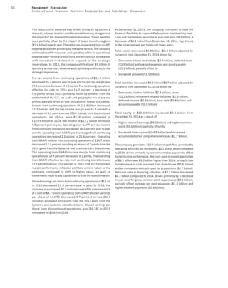 58 Management Discussion
International Business Machines Corporation and Subsidiary Companies
The reduction in expense was driven primarily by currency
impacts, a lower level of workforce rebalancing charges and
the impact of the divested System x business. These benefits
were partially offset by the impact of lower divestiture gains
($1.6 billion) year to year. The reduction in operating (non-GAAP)
expense was driven primarily by the same factors. The company
continued to shift resources and spending within its operational
expense base—driving productivity and efficiency in some areas
with increased investment in support of the strategic
imperatives. In 2015, the company shifted over $5 billion of
spending across cost, expense and capital expenditures, to the
strategic imperatives.
Pre-tax income from continuing operations of $15.9 billion
decreased 20.2 percent year to year and the pre-tax margin was
19.5 percent, a decrease of 2.0 points. The continuing operations
effective tax rate for 2015 was 16.2 percent, a decrease of
5.0 points versus 2014, primarily driven by benefits from the
settlement of the U.S. tax audit and geographic mix of pre-tax
profits; partially offset by less utilization of foreign tax credits.
Income from continuing operations of $13.4 billion decreased
15.2 percent and the net income margin was 16.3 percent, a
decrease of 0.6 points versus 2014. Losses from discontinued
operations, net of tax, were $174 million compared to
$3,729 million in 2014. Net income of $13.2 billion increased
9.7 percent year to year. Operating (non-GAAP) pre-tax income
from continuing operations decreased 16.3 percent year to year
and the operating (non-GAAP) pre-tax margin from continuing
operations decreased 1.1 points to 21.6 percent. Operating
(non-GAAP) income from continuing operations of $14.7 billion
decreased 12.2 percent including an impact of 7 points from the
2014 gains from the System x and customer care divestitures.
The operating (non-GAAP) income margin from continuing
operations of 17.9 percent decreased 0.1 points. The operating
(non-GAAP) effective tax rate from continuing operations was
17.2 percent versus 21.0 percent in 2014. The 2015 profit and
margin performance reflected portfolio actions taken as the
company continued to shift to higher value, as well as
investments made to add capabilities to drive the transformation.
Diluted earnings per share from continuing operations of $13.60
in 2015 decreased 12.8 percent year to year. In 2015, the
company repurchased 30.3 million shares of its common stock
at a cost of $4.7 billion. Operating (non-GAAP) diluted earnings
per share of $14.92 decreased 9.7 percent versus 2014
including an impact of 7 points from the 2014 gains from the
System x and customer care divestitures. Diluted earnings per
share from discontinued operations was ($0.18) in 2015
compared to ($3.69) in 2014.
At December 31, 2015, the company continued to have the
financial flexibility to support the business over the long term.
Cash and marketable securities at year end were $8.2 billion, a
decrease of $0.3 billion from December 31, 2014. Key drivers
in the balance sheet and total cash flows were:
Total assets decreased $6.8 billion ($0.3 billion adjusted for
currency) from December 31, 2014 driven by:
• Decreases in total receivables ($4.4 billion), deferred taxes
($1.9 billion) and prepaid expenses and sundry assets
($1.1 billion); partially offset by
• Increased goodwill ($1.5 billion).
Total liabilities decreased $9.2 billion ($4.7 billion adjusted for
currency) from December 31, 2014 driven by:
• Decreases in other liabilities ($2.3 billion), taxes
($2.2 billion), retirement-related liabilities ($1.8 billion),
deferred income ($0.8 billion), total debt ($0.8 billion) and
accounts payable ($0.8 billion).
Total equity of $14.4  billion increased $2.4  billion from
December 31, 2014 as a result of:
• Higher retained earnings ($8.3 billion) and higher common
stock ($0.6 billion); partially offset by
• Increased treasury stock ($4.8 billion) and increased
accumulated other comprehensive losses ($1.7 billion).
The company generated $17.0 billion in cash flow provided by
operating activities, an increase of $0.1 billion when compared
to 2014, driven primarily by lower income tax payments, offset
by net income performance. Net cash used in investing activities
of $8.2 billion was $5.2 billion higher than 2014, primarily due
to a decrease in cash provided from divestitures ($2.8 billion)
and an increase in net cash used for acquisitions ($2.7 billion).
Net cash used in financing activities of $9.2 billion decreased
$6.3 billion compared to 2014, driven primarily by a decrease
in cash used for gross common stock repurchases ($9.1 billion),
partially offset by lower net debt issuances ($1.8 billion) and
higher dividend payments ($0.6 billion).
 