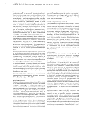 72 Management Discussion
International Business Machines Corporation and Subsidiary Companies
The expected long-term return on plan assets assumption is
used in calculating the net periodic pension (income)/cost.
Expected returns on plan assets are calculated based on the
market-related value of plan assets, which recognizes changes
in the fair value of plan assets systematically over a five-year
period in the expected return on plan assets line in net periodic
pension (income)/cost. The differences between the actual
return on plan assets and the expected long-term return on plan
assets are recognized over five years in the expected return on
plan assets line in net periodic pension (income)/cost and also
as a component of actuarial (gains)/losses, which are recognized
over the service lives or life expectancy of the participants,
depending on the plan, provided such amounts exceed
thresholds which are based upon the benefit obligation or the
value of plan assets, as provided by accounting standards.
To the extent the outlook for long-term returns changes such
that management changes its expected long-term return on plan
assets assumption, each 50 basis point increase or decrease in
the expected long-term return on PPP plan assets assumption
would have an estimated decrease or increase, respectively, of
$263 million on the following year’s pre-tax net periodic
pension (income)/cost (based upon the PPP’s plan assets at
December 31, 2016 and assuming no contributions are made in
2017).
The company may voluntarily make contributions or be required,
by law, to make contributions to its pension plans. Actual results
that differ from the estimates may result in more or less future
company funding into the pension plans than is planned by
management. Impacts of these types of changes on the
company’s pension plans in other countries worldwide would
vary depending upon the status of each respective plan.
In addition to the above, the company evaluates other pension
assumptions involving demographic factors, such as retirement
age and mortality, and updates these assumptions to reflect
experience and expectations for the future. Actual results in any
given year can differ from actuarial assumptions because of
economic and other factors.
For additional information on the company’s pension plans and
the development of these assumptions, see Note S, “Retirement-
Related Benefits,” on pages 143 and 144.
Revenue Recognition
Application of the various accounting principles in GAAP related
to the measurement and recognition of revenue requires the
company to make judgments and estimates. Specifically,
complex arrangements with nonstandard terms and conditions
may require significant contract interpretation to determine the
appropriate accounting, including whether the deliverables
specified in a multiple-deliverable arrangement should be
treated as separate units of accounting. Other significant
judgments include determining whether IBM or a reseller is
acting as the principal in a transaction and whether separate
contracts are considered part of one arrangement.
Revenue recognition is also impacted by the company’s ability
to estimate sales incentives, expected returns and collectibility.
The company considers various factors, including a review of
specific transactions, the creditworthiness of the customers,
historical experience and market and economic conditions when
calculating these provisions and allowances. Evaluations are
conducted each quarter to assess the adequacy of the estimates.
If these estimates were changed by 10 percent in 2016, net
income would have been impacted by $79 million (excluding
Global Financing receivables).
Costs to Complete Service Contracts
The company enters into numerous service contracts through
its services businesses. During the contractual period, revenue,
cost and profits may be impacted by estimates of the ultimate
profitability of each contract, especially contracts for which the
company uses the percentage-of-completion (POC) method of
accounting. If at any time these estimates indicate the POC
contract will be unprofitable, the entire estimated loss for the
remainder of the contract is recorded immediately in cost. The
company performs ongoing profitability analyses of its POC-
based services contracts in order to determine whether the
latest estimates require updating. Key factors reviewed by the
company to estimate the future costs to complete each contract
are future labor costs, future product costs and expected
productivity efficiencies. Contract loss provisions recorded
as a component of other accrued expenses and liabilities
were $13 million and $12 million at December 31, 2016 and
2015, respectively.
Income Taxes
The company is subject to income taxes in the U.S. and
numerous foreign jurisdictions. Significant judgments
are required in determining the consolidated provision for
income taxes.
During the ordinary course of business, there are many
transactions and calculations for which the ultimate tax
determination is uncertain. As a result, the company recognizes
tax liabilities based on estimates of whether additional taxes
and interest will be due. These tax liabilities are recognized
when, despite the company’s belief that its tax return positions
are supportable, the company believes that certain positions
may not be fully sustained upon review by tax authorities. The
company believes that its accruals for tax liabilities are adequate
for all open audit years based on its assessment of many factors,
including past experience and interpretations of tax law. This
assessment relies on estimates and assumptions, and may
involve a series of complex judgments about future events. To
the extent that new information becomes available which causes
the company to change its judgment regarding the adequacy of
existing tax liabilities, such changes to tax liabilities will impact
income tax expense in the period in which such determination
is made.
Significant judgment is also required in determining any
valuation allowance recorded against deferred tax assets. In
assessing the need for a valuation allowance, management
considers all available evidence for each jurisdiction including
past operating results, estimates of future taxable income and
the feasibility of ongoing tax planning strategies. In the event
that the company changes its determination as to the amount of
deferred tax assets that can be realized, the company will adjust
its valuation allowance with a corresponding impact to income
tax expense in the period in which such determination is made.
 