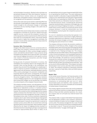 74 Management Discussion
International Business Machines Corporation and Subsidiary Companies
and technological innovations. Residual value estimates are
periodically reviewed and “other than temporary” declines in
estimated future residual values are recognized upon
identification. Anticipated increases in future residual values are
not recognized until the equipment is remarketed.
Factors that could cause actual results to materially differ from
the estimates include significant changes in the used-equipment
market brought on by unforeseen changes in technology
innovations and any resulting changes in the useful lives of
used equipment.
To the extent that actual residual value recovery is lower than
management’s estimates by 10 percent, Global Financing’s
segment pre-tax income and the company’s income from
continuing operations before income taxes for 2016 would have
been lower by an estimated $72 million. If the actual residual
value recovery is higher than management’s estimates, the
increase in income will be realized at the end of lease when the
equipment is remarketed.
Currency Rate Fluctuations
Changes in the relative values of non-U.S. currencies to the U.S.
dollar affect the company’s financial results and financial
position. At December 31, 2016, currency changes resulted in
assets and liabilities denominated in local currencies being
translated into less dollars than at year-end 2015. The company
uses financial hedging instruments to limit specific currency
risks related to financing transactions and other foreign
currency-based transactions.
During periods of sustained movements in currency, the
marketplace and competition adjust to the changing rates. For
example, when pricing offerings in the marketplace, the
company may use some of the advantage from a weakening U.S.
dollar to improve its position competitively, and price more
aggressively to win the business, essentially passing on a portion
of the currency advantage to its customers. Competition will
frequently take the same action. Consequently, the company
believes that some of the currency-based changes in cost impact
the prices charged to clients. The company also maintains
currency hedging programs for cash management purposes
which temporarily mitigate, but do not eliminate, the volatility
of currency impacts on the company’s financial results.
The company translates revenue, cost and expense in its non-
U.S. operations at current exchange rates in the reported period.
References to “adjusted for currency” or “constant currency”
reflect adjustments based upon a simple mathematical formula.
However, this constant currency methodology that the company
utilizes to disclose this information does not incorporate any
operational actions that management may take in reaction to
fluctuating currency rates. Currency movements impacted the
company’s year-to-year revenue and earnings per share growth
in 2016. Based on the currency rate movements in 2016, total
revenue decreased 2.2 percent as reported and 1.6 percent at
constant currency versus 2015. On an income from continuing
operations before income taxes basis, these translation impacts
offset by the net impact of hedging activities resulted in a
theoretical maximum (assuming no pricing or sourcing actions)
increase of approximately $125  million in 2016, on an
as-reported basis and an increase of approximately $150 million
on an operating (non-GAAP) basis. The same mathematical
exercise resulted in a decrease of approximately $900 million
in 2015 on an as-reported basis and a decrease of approximately
$1,000 million on an operating (non-GAAP) basis. The company
views these amounts as a theoretical maximum impact to its
as-reported financial results. Considering the operational
responses mentioned above, movements of exchange rates, and
the nature and timing of hedging instruments, it is difficult to
predict future currency impacts on any particular period, but the
company believes it could be substantially less than
the theoretical maximum given the competitive pressure in
the marketplace.
For non-U.S. subsidiaries and branches that operate in U.S.
dollars or whose economic environment is highly inflationary,
translation adjustments are reflected in results of operations.
Generally, the company manages currency risk in these entities
by linking prices and contracts to U.S. dollars.
The company continues to monitor the economic conditions in
Venezuela. In mid-February 2016, changes to the currency
exchange systems were announced which eliminated the SICAD
exchange rate and replaced the SIMADI rate with DICOM, which
is expected to be a floating exchange rate. The company
recorded a pre-tax loss of $43 million in the first quarter of 2016
in other (income) and expense in the Consolidated Statement of
Earnings as a result of the elimination of SICAD and devaluation
of the new exchange. The system for currency exchange in
Venezuela has remained constant through the fourth quarter
and the company continued to use the SIMADI rate since the
DICOM rate had not been instrumented by the authorities. Total
pre-tax loss for 2016 was $48 million. The company’s net assets
denominated in local currency were $11 million at December
31, 2016. The company’s operations in Venezuela comprised
less than 1 percent of total 2016, 2015 and 2014 revenue,
respectively.
Market Risk
In the normal course of business, the financial position of the
company is routinely subject to a variety of risks. In addition to
the market risk associated with interest rate and currency
movements on outstanding debt and non-U.S. dollar
denominated assets and liabilities, other examples of risk
include collectibility of accounts receivable and recoverability
of residual values on leased assets.
The company regularly assesses these risks and has established
policies and business practices to protect against the adverse
effects of these and other potential exposures. As a result,
the company does not anticipate any material losses from
these risks.
The company’s debt, in support of the Global Financing business
and the geographic breadth of the company’s operations,
contains an element of market risk from changes in interest and
currency rates. The company manages this risk, in part, through
the use of a variety of financial instruments including derivatives,
as described in note D, “Financial Instruments—Derivative
Financial Instruments,” on pages 110 through 114.
 