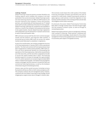 81Management Discussion
International Business Machines Corporation and Subsidiary Companies
Looking Forward
Global Financing’s financial position provides flexibility and
funding capacity which enables the company to be well
positioned in the current environment. Global Financing’s assets
and new financing volumes are IBM and OEM products and
services financed to the company’s clients and business
partners, and substantially all financing assets are IT related
assets which provide a stable base of business for future growth.
Global Financing’s offerings are competitive and available to
clients as a result of the company’s borrowing cost and access
to the capital markets. Overall, Global Financing’s originations
will be dependent upon the demand for IT products and services
as well as client participation rates.
IBM continues to access both the short-term commercial paper
market and the medium- and long-term debt markets. A
protracted period where IBM could not access the capital
markets would likely lead to a slowdown in originations.
As part of its transformation, the company changed the structure
of its financing business in January 2017 to drive operational
benefits. The client and commercial financing businesses have
been reorganized as a wholly owned subsidiary, IBM Credit LLC.
This will drive operational benefits by consolidating the
operations of the financing business. Debt will be issued directly
out of the new entity, and the new entity is expected to be able
to access the capital markets later in 2017. The financing
business expects to increase its leverage from approximately
7:1 to 9:1, which represents an increase of approximately $600
million in Global Financing debt. The Global Financing segment
remains unchanged, and will continue to include the client and
commercial financing businesses, as well as the hardware
remanufacturing and remarketing business.
Interest rates and the overall economy (including currency
fluctuations) will have an effect on both revenue and gross profit.
The company’s interest rate risk management policy, however,
combined with the Global Financing pricing strategy should
mitigate gross margin erosion due to changes in interest rates.
The economy could impact the credit quality of the Global
Financing receivables portfolio and therefore the level of
provision for credit losses. Global Financing will continue to
apply rigorous credit policies in both the origination of new
business and the evaluation of the existing portfolio and will take
risk mitigation actions when necessary.
As previously discussed, Global Financing has historically
been able to manage residual value risk both through insight
into the company’s product cycles, as well as through its
remarketing business.
Global Financing has policies in place to manage each of the key
risks involved in financing. These policies, combined with
product and client knowledge, should allow for the prudent
management of the business going forward, even during periods
of uncertainty with respect to the global economy.
 