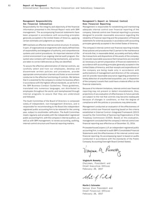 82 Report of Management
International Business Machines Corporation and Subsidiary Companies
Management Responsibility
for Financial Information
Responsibility for the integrity and objectivity of the financial
information presented in this Annual Report rests with IBM
management. The accompanying financial statements have
been prepared in accordance with accounting principles
generally accepted in the United States of America, applying
certain estimates and judgments as required.
IBM maintains an effective internal control structure. It consists,
in part, of organizational arrangements with clearly defined lines
of responsibility and delegation of authority, and comprehensive
systems and control procedures. An important element of the
control environment is an ongoing internal audit program. Our
system also contains self-monitoring mechanisms, and actions
are taken to correct deficiencies as they are identified.
To assure the effective administration of internal controls, we
carefully select and train our employees, develop and
disseminate written policies and procedures, provide
appropriate communication channels and foster an environment
conducive to the effective functioning of controls. We believe
that it is essential for the company to conduct its business affairs
in accordance with the highest ethical standards, as set forth in
the IBM Business Conduct Guidelines. These guidelines,
translated into numerous languages, are distributed to
employees throughout the world, and reemphasized through
internal programs to assure that they are understood
and followed.
The Audit Committee of the Board of Directors is composed
solely of independent, non-management directors, and is
responsible for recommending to the Board the independent
registered public accounting firm to be retained for the coming
year, subject to stockholder ratification. The Audit Committee
meets regularly and privately with the independent registered
public accounting firm, with the company’s internal auditors, as
well as with IBM management, to review accounting, auditing,
internal control structure and financial reporting matters.
Management’s Report on Internal Control
Over Financial Reporting
Management is responsible for establishing and maintaining
adequate internal control over financial reporting of the
company. Internal control over financial reporting is a process
designed to provide reasonable assurance regarding the
reliability of financial reporting and the preparation of financial
statements for external purposes in accordance with accounting
principles generally accepted in the United States of America.
The company’s internal control over financial reporting includes
those policies and procedures that (i) pertain to the maintenance
of records that, in reasonable detail, accurately and fairly reflect
the transactions and dispositions of the assets of the company;
(ii) provide reasonable assurance that transactions are recorded
as necessary to permit preparation of financial statements in
accordance with accounting principles generally accepted in the
United States of America, and that receipts and expenditures of
the company are being made only in accordance with
authorizations of management and directors of the company;
and (iii) provide reasonable assurance regarding prevention or
timely detection of unauthorized acquisition, use, or disposition
of the company’s assets that could have a material effect on the
financial statements.
Because of its inherent limitations, internal control over financial
reporting may not prevent or detect misstatements. Also,
projections of any evaluation of effectiveness to future periods
are subject to the risk that controls may become inadequate
because of changes in conditions, or that the degree of
compliance with the policies or procedures may deteriorate.
Management conducted an evaluation of the effectiveness of
internal control over financial reporting based on the criteria
established in Internal Control—Integrated Framework (2013)
issued by the Committee of Sponsoring Organizations of the
Treadway Commission (COSO). Based on this evaluation,
management concluded that the company’s internal control over
financial reporting was effective as of December 31, 2016.
PricewaterhouseCoopers LLP, an independent registered public
accounting firm, is retained to audit IBM’s Consolidated Financial
Statements and the effectiveness of the internal control over
financial reporting. Its accompanying report is based on audits
conducted in accordance with the standards of the Public
Company Accounting Oversight Board (United States).
Virginia M. Rometty
Chairman, President and
Chief Executive Officer
February 28, 2O17
Martin J. Schroeter
Senior Vice President and
Chief Financial Officer
February 28, 2O17
 