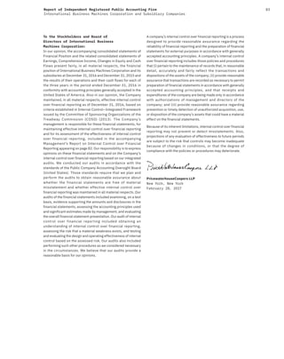 83Report of Independent Registered Public Accounting Firm
International Business Machines Corporation and Subsidiary Companies
To the Stockholders and Board of
Directors of International Business
Machines Corporation:
In our opinion, the accompanying consolidated statements of
Financial Position and the related consolidated statements of
Earnings, Comprehensive Income, Changes in Equity and Cash
Flows present fairly, in all material respects, the financial
position of International Business Machines Corporation and its
subsidiaries at December 31, 2016 and December 31, 2015 and
the results of their operations and their cash flows for each of
the three years in the period ended December 31, 2016 in
conformity with accounting principles generally accepted in the
United States of America. Also in our opinion, the Company
maintained, in all material respects, effective internal control
over financial reporting as of December 31, 2016, based on
criteria established in Internal Control—Integrated Framework
issued by the Committee of Sponsoring Organizations of the
Treadway Commission (COSO) (2013). The Company’s
management is responsible for these financial statements, for
maintaining effective internal control over financial reporting
and for its assessment of the effectiveness of internal control
over financial reporting, included in the accompanying
Management’s Report on Internal Control over Financial
Reporting appearing on page 82. Our responsibility is to express
opinions on these financial statements and on the Company’s
internal control over financial reporting based on our integrated
audits. We conducted our audits in accordance with the
standards of the Public Company Accounting Oversight Board
(United States). Those standards require that we plan and
perform the audits to obtain reasonable assurance about
whether the financial statements are free of material
misstatement and whether effective internal control over
financial reporting was maintained in all material respects. Our
audits of the financial statements included examining, on a test
basis, evidence supporting the amounts and disclosures in the
financial statements, assessing the accounting principles used
and significant estimates made by management, and evaluating
the overall financial statement presentation. Our audit of internal
control over financial reporting included obtaining an
understanding of internal control over financial reporting,
assessing the risk that a material weakness exists, and testing
and evaluating the design and operating effectiveness of internal
control based on the assessed risk. Our audits also included
performing such other procedures as we considered necessary
in the circumstances. We believe that our audits provide a
reasonable basis for our opinions.
A company’s internal control over financial reporting is a process
designed to provide reasonable assurance regarding the
reliability of financial reporting and the preparation of financial
statements for external purposes in accordance with generally
accepted accounting principles. A company’s internal control
over financial reporting includes those policies and procedures
that (i) pertain to the maintenance of records that, in reasonable
detail, accurately and fairly reflect the transactions and
dispositions of the assets of the company; (ii) provide reasonable
assurance that transactions are recorded as necessary to permit
preparation of financial statements in accordance with generally
accepted accounting principles, and that receipts and
expenditures of the company are being made only in accordance
with authorizations of management and directors of the
company; and (iii) provide reasonable assurance regarding
prevention or timely detection of unauthorized acquisition, use,
or disposition of the company’s assets that could have a material
effect on the financial statements.
Because of its inherent limitations, internal control over financial
reporting may not prevent or detect misstatements. Also,
projections of any evaluation of effectiveness to future periods
are subject to the risk that controls may become inadequate
because of changes in conditions, or that the degree of
compliance with the policies or procedures may deteriorate.
PricewaterhouseCoopers LLP
New York, New York
February 28, 2O17
 