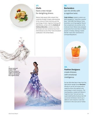 072016 Annual Report
18.
Bartenders
can mix drinks with
a cognitive twist.
Virgin Holidays created a custom rum
blend designed to “taste like a vacation
feels.” With IBM Chef Watson Twist,
bartenders can bring together flavors
that complement one another at the
molecular level. Watson also analyzed
social posts from more than 15 million
people on holiday, helping a master
blender match their sentiments to
corresponding flavors.
19.
Fashion Designers
create dresses
with emotional
intelligence.
For the 2016 Met Gala in New York City,
high-fashion design house Marchesa
literally lit up the red carpet with a
cognitive dress that applied color
psychology to match emotions. The
resulting piece, created with Watson’s
Cognitive Color Tool and worn by
supermodel Karolína Kurková, had 150
connected LED flowers that lit up in
different colors based on real-time
sentiment in the room and on Twitter.
17.
Chefs
have a new recipe
for delighting diners.
Watson helps great chefs unleash their
creativity through its deep understanding
of the science of food chemistry and the
psychology of taste. Cognitive Cooking with
Chef Watson, written with the Institute of
Culinary Education, contains more than
65 recipes and was named by Gourmand
International as one of the “most innovative”
cookbooks in the United States.
→
Watson reviewed
images of 200
Marchesa dresses to
suggest materials and
colors for the world’s
ﬁrst cognitive dress.
→
Watson revvieewedwed
 