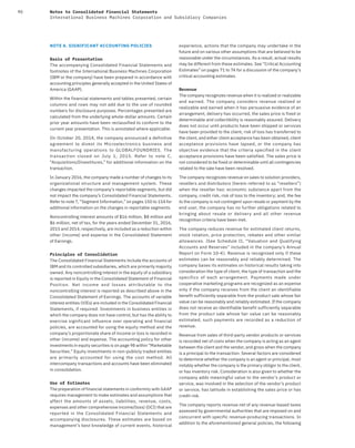 90 Notes to Consolidated Financial Statements
International Business Machines Corporation and Subsidiary Companies
NOTE A. SIGNIFICANT ACCOUNTING POLICIES
Basis of Presentation
The accompanying Consolidated Financial Statements and
footnotes of the International Business Machines Corporation
(IBM or the company) have been prepared in accordance with
accounting principles generally accepted in the United States of
America (GAAP).
Within the financial statements and tables presented, certain
columns and rows may not add due to the use of rounded
numbers for disclosure purposes. Percentages presented are
calculated from the underlying whole-dollar amounts. Certain
prior year amounts have been reclassified to conform to the
current year presentation. This is annotated where applicable.
On October 20, 2014, the company announced a definitive
agreement to divest its Microelectronics business and
manufacturing operations to GLOBALFOUNDRIES. The
transaction closed on July  1, 2015. Refer to note  C,
“Acquisitions/Divestitures,” for additional information on the
transaction.
In January 2016, the company made a number of changes to its
organizational structure and management system. These
changes impacted the company’s reportable segments, but did
not impact the company’s Consolidated Financial Statements.
Refer to note T, “Segment Information,” on pages 150 to 154 for
additional information on the changes in reportable segments.
Noncontrolling interest amounts of $16 million, $8 million and
$6 million, net of tax, for the years ended December 31, 2016,
2015 and 2014, respectively, are included as a reduction within
other (income) and expense in the Consolidated Statement
of Earnings.
Principles of Consolidation
The Consolidated Financial Statements include the accounts of
IBM and its controlled subsidiaries, which are primarily majority
owned. Any noncontrolling interest in the equity of a subsidiary
is reported in Equity in the Consolidated Statement of Financial
Position. Net income and losses attributable to the
noncontrolling interest is reported as described above in the
Consolidated Statement of Earnings. The accounts of variable
interest entities (VIEs) are included in the Consolidated Financial
Statements, if required. Investments in business entities in
which the company does not have control, but has the ability to
exercise significant influence over operating and financial
policies, are accounted for using the equity method and the
company’s proportionate share of income or loss is recorded in
other (income) and expense. The accounting policy for other
investments in equity securities is on page 98 within “Marketable
Securities.” Equity investments in non-publicly traded entities
are primarily accounted for using the cost method. All
intercompany transactions and accounts have been eliminated
in consolidation.
Use of Estimates
The preparation of financial statements in conformity with GAAP
requires management to make estimates and assumptions that
affect the amounts of assets, liabilities, revenue, costs,
expenses and other comprehensive income/(loss) (OCI) that are
reported in the Consolidated Financial Statements and
accompanying disclosures. These estimates are based on
management’s best knowledge of current events, historical
experience, actions that the company may undertake in the
future and on various other assumptions that are believed to be
reasonable under the circumstances. As a result, actual results
may be different from these estimates. See “Critical Accounting
Estimates” on pages 71 to 74 for a discussion of the company’s
critical accounting estimates.
Revenue
The company recognizes revenue when it is realized or realizable
and earned. The company considers revenue realized or
realizable and earned when it has persuasive evidence of an
arrangement, delivery has occurred, the sales price is fixed or
determinable and collectibility is reasonably assured. Delivery
does not occur until products have been shipped or services
have been provided to the client, risk of loss has transferred to
the client, and either client acceptance has been obtained, client
acceptance provisions have lapsed, or the company has
objective evidence that the criteria specified in the client
acceptance provisions have been satisfied. The sales price is
not considered to be fixed or determinable until all contingencies
related to the sale have been resolved.
The company recognizes revenue on sales to solution providers,
resellers and distributors (herein referred to as “resellers”)
when the reseller has: economic substance apart from the
company, credit risk, risk of loss to the inventory; and, the fee
to the company is not contingent upon resale or payment by the
end user, the company has no further obligations related to
bringing about resale or delivery and all other revenue
recognition criteria have been met.
The company reduces revenue for estimated client returns,
stock rotation, price protection, rebates and other similar
allowances. (See Schedule II, “Valuation and Qualifying
Accounts and Reserves” included in the company’s Annual
Report on Form 10-K). Revenue is recognized only if these
estimates can be reasonably and reliably determined. The
company bases its estimates on historical results taking into
consideration the type of client, the type of transaction and the
specifics of each arrangement. Payments made under
cooperative marketing programs are recognized as an expense
only if the company receives from the client an identifiable
benefit sufficiently separable from the product sale whose fair
value can be reasonably and reliably estimated. If the company
does not receive an identifiable benefit sufficiently separable
from the product sale whose fair value can be reasonably
estimated, such payments are recorded as a reduction of
revenue.
Revenue from sales of third-party vendor products or services
is recorded net of costs when the company is acting as an agent
between the client and the vendor, and gross when the company
is a principal to the transaction. Several factors are considered
to determine whether the company is an agent or principal, most
notably whether the company is the primary obligor to the client,
or has inventory risk. Consideration is also given to whether the
company adds meaningful value to the vendor’s product or
service, was involved in the selection of the vendor’s product
or service, has latitude in establishing the sales price or has
credit risk.
The company reports revenue net of any revenue-based taxes
assessed by governmental authorities that are imposed on and
concurrent with specific revenue-producing transactions. In
addition to the aforementioned general policies, the following
 