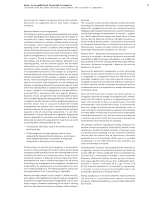 91Notes to Consolidated Financial Statements
International Business Machines Corporation and Subsidiary Companies
are the specific revenue recognition policies for multiple-
deliverable arrangements and for each major category
of revenue.
Multiple-Deliverable Arrangements
The company enters into revenue arrangements that may consist
of multiple deliverables of its products and services based on
the needs of its clients. These arrangements may include any
combination of services, software, hardware and/or financing.
For example, a client may purchase a server that includes
operating system software. In addition, the arrangement may
include post-contract support for the software and a contract
for post-warranty maintenance service for the hardware. These
types of arrangements can also include financing provided by
the company. These arrangements consist of multiple
deliverables, with the hardware and software delivered in one
reporting period, and the software support and hardware
maintenance services delivered across multiple reporting
periods. In another example, a client may outsource the running
of its datacenter operations to the company on a long-term,
multiple-year basis and periodically purchase servers and/or
software products from the company to upgrade or expand its
facility. The outsourcing services are provided on a continuous
basis across multiple reporting periods, and the hardware and
software products are delivered in one reporting period. To the
extent that a deliverable in a multiple-deliverable arrangement
is subject to specific accounting guidance, that deliverable is
accounted for in accordance with such specific guidance.
Examples of such arrangements may include leased hardware
which is subject to specific leasing guidance or software which
is subject to specific software revenue recognition guidance on
whether and/or how to separate multiple-deliverable
arrangements into separate units of accounting (separability)
and how to allocate the arrangement consideration among those
separate units of accounting (allocation). For all other
deliverables in multiple-deliverable arrangements, the guidance
below is applied for separability and allocation. A multiple-
deliverable arrangement is separated into more than one unit of
accounting if the following criteria are met:
• The delivered item(s) has value to the client on a stand-
alone basis; and
• If the arrangement includes a general right of return
relative to the delivered item(s), delivery or performance
of the undelivered item(s) is considered probable and
substantially in the control of the company.
If these criteria are not met, the arrangement is accounted for
as one unit of accounting which would result in revenue being
recognized ratably over the contract term or being deferred until
the earlier of when such criteria are met or when the last
undelivered element is delivered. If these criteria are met for
each element and there is a relative selling price for all units of
accounting in an arrangement, the arrangement consideration
is allocated to the separate units of accounting based on each
unit’s relative selling price. The following revenue policies are
then applied to each unit of accounting, as applicable.
Revenue from the company’s cloud, analytics, mobile, security,
and cognitive offerings follow the specific revenue recognition
policies for multiple-deliverable arrangements and for each
major category of revenue depending on the type of offering
which can be comprised of services, hardware and/or software.
Services
The company’s primary services offerings include information
technology (IT) datacenter and business process outsourcing,
application management services, consulting and systems
integration, technology infrastructure and system maintenance,
hosting and the design and development of complex IT systems
to a client’s specifications (design and build). Many of these
services can be delivered entirely or partially through as-a-
Service or cloud delivery models. These services are provided
on a time-and-material basis, as a fixed-price contract or as a
fixed-price per measure of output contract and the contract
terms range from less than one year to over 10 years.
Revenue from IT datacenter and business process outsourcing
contracts is recognized in the period the services are provided
using either an objective measure of output or on a straight-line
basis over the term of the contract. Under the output method,
the amount of revenue recognized is based on the services
delivered in the period.
Revenue from application management services, technology
infrastructure, and system maintenance and hosting contracts
is recognized on a straight-line basis over the terms of the
contracts. Revenue from time-and-material contracts is
recognized as labor hours are delivered and direct expenses are
incurred. Revenue related to extended warranty and product
maintenance contracts is recognized on a straight-line basis over
the delivery period.
Revenue from fixed-price design and build contracts is
recognized under the percentage-of-completion (POC) method.
Under the POC method, revenue is recognized based on the
labor costs incurred to date as a percentage of the total
estimated labor costs to fulfill the contract. If circumstances
arise that change the original estimates of revenues, costs, or
extent of progress toward completion, revisions to the estimates
are made. These revisions may result in increases or decreases
in estimated revenues or costs, and such revisions are reflected
in income in the period in which the circumstances that gave rise
to the revision become known by the company.
The company performs ongoing profitability analyses of its
services contracts accounted for under the POC method in order
to determine whether the latest estimates of revenues, costs
and profits require updating. If at any time these estimates
indicate that the contract will be unprofitable, the entire
estimated loss for the remainder of the contract is recorded
immediately. For non-POC method services contracts, any
losses are recorded as incurred.
In some services contracts, the company bills the client prior to
recognizing revenue from performing the services. Deferred
income of $5,873 million and $6,039 million at December 31,
2016 and 2015, respectively, is included in the Consolidated
Statement of Financial Position. In other services contracts,
the company performs the services prior to billing the client.
Unbilled accounts receivable of $1,611 million and
$1,630 million at December 31, 2016 and 2015, respectively,
is included in notes and accounts receivable-trade in the
Consolidated Statement of Financial Position.
Billings usually occur in the month after the company performs
the services or in accordance with specific contractual
provisions. Unbilled receivables are expected to be billed within
four months.
 