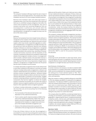 92 Notes to Consolidated Financial Statements
International Business Machines Corporation and Subsidiary Companies
Hardware
The company’s hardware offerings include the sale or lease of
system servers and storage solutions. The company also offers
installation services for its more complex hardware products.
Revenue from hardware sales and sales-type leases is
recognized when risk of loss has transferred to the client and
there are no unfulfilled company obligations that affect the
client’s final acceptance of the arrangement. Any cost of
standard warranties and remaining obligations that are
inconsequential or perfunctory are accrued when the
corresponding revenue is recognized. Revenue from rentals and
operating leases is recognized on a straight-line basis over the
term of the rental or lease.
Software
Revenue from perpetual (one-time charge) license software is
recognized at the inception of the license term if all revenue
recognition criteria have been met. Revenue from post-contract
support, which may include unspecified upgrades on a when-
and-if-available basis, is recognized on a straight-line basis over
the period such items are delivered. Revenue from software
hosting or Software-as-a-Service arrangements is recognized
as the service is delivered. In software hosting arrangements,
the rights provided to the customer (e.g., ownership of a license,
contract termination provisions and the feasibility of the
customer to operate the software) are considered in determining
whether the arrangement includes a license. In arrangements
which include a software license, the associated revenue is
recognized according to whether the license is perpetual or
term. Revenue from term (recurring license charge) license
software is recognized on a straight-line basis over the period
that the client is entitled to use the license.
In multiple-deliverable arrangements that include software that
is more than incidental to the products or services as a whole
(software multiple-deliverable arrangements), software and
software-related elements are accounted for in accordance with
software revenue recognition guidance. Software-related
elements include software products and services for which a
software deliverable is essential to its functionality. Tangible
products containing software components and non-software
components that function together to deliver the tangible
product’s essential functionality are not within the scope of
software revenue recognition guidance and are accounted for
based on other applicable revenue recognition guidance.
A software multiple-deliverable arrangement is separated
into more than one unit of accounting if all of the following
criteria are met:
• The functionality of the delivered element(s) is not
dependent on the undelivered element(s);
• There is vendor-specific objective evidence (VSOE) of fair
value of the undelivered element(s). VSOE of fair value is
based on the price charged when the deliverable is sold
separately by the company on a regular basis and not as
part of the multiple-deliverable arrangement; and
• Delivery of the delivered element(s) represents the
culmination of the earnings process for that element(s).
If any one of these criteria is not met, the arrangement is
accounted for as one unit of accounting which would result in
revenue being recognized ratably over the contract term or being
deferred until the earlier of when such criteria are met or when
the last undelivered element is delivered. If these criteria are
met for each element and there is VSOE of fair value for all units
of accounting in an arrangement, the arrangement consideration
is allocated to the separate units of accounting based on each
unit’s relative VSOE of fair value. There may be cases, however,
in which there is VSOE of fair value of the undelivered item(s)
but no such evidence for the delivered item(s). In these cases,
the residual method is used to allocate the arrangement
consideration. Under the residual method, the amount of
consideration allocated to the delivered item(s) equals the total
arrangement consideration less the aggregate VSOE of fair value
of the undelivered elements.
The company’s multiple-deliverable arrangements may have a
stand-alone software deliverable that is subject to the existing
software revenue recognition guidance. The revenue for these
multiple-deliverable arrangements is allocated to the software
deliverable and the non-software deliverables based on the
relative selling prices of all of the deliverables in the arrangement
using the hierarchy: VSOE, third-party evidence (TPE) or best
estimate of selling price (BESP). In circumstances where the
company cannot determine VSOE or TPE of the selling price for
all of the deliverables in the arrangement, including the software
deliverable, BESP is used for the purpose of performing
this allocation.
Financing
Financing income attributable to sales-type leases, direct
financing leases and loans is recognized on the accrual basis
using the effective interest method. Operating lease income is
recognized on a straight-line basis over the term of the lease.
Best Estimate of Selling Price
In certain instances, the company is not able to establish VSOE
for all elements in a multiple-deliverable arrangement. When
VSOE cannot be established, the company attempts to establish
the selling price of each element based on TPE. TPE is
determined based on competitor prices for similar deliverables
when sold separately.
When the company is unable to establish selling price using VSOE
or TPE, the company uses BESP in its allocation of arrangement
consideration. The objective of BESP is to determine the price at
which the company would transact a sale if the product or service
were sold on a stand-alone basis. BESP may be used, for
example, if a product is not sold on a stand-alone basis or when
the company sells a new product, for which VSOE and TPE does
not yet exist, in a multiple-deliverable arrangement prior to
selling the new product on a stand-alone basis.
The company determines BESP by considering multiple factors
including, but not limited to, overall market conditions, including
geographic or regional specific factors, competitive positioning,
competitor actions, internal costs, profit objectives and pricing
practices. The determination of BESP is a formal process that
includes review and approval by the company’s management.
In addition, the company regularly reviews VSOE and TPE for its
products and services, in addition to BESP.
Services Costs
Recurring operating costs for services contracts, including costs
related to bid and proposal activities, are recognized as incurred.
For fixed-price design and build contracts, the costs of external
 