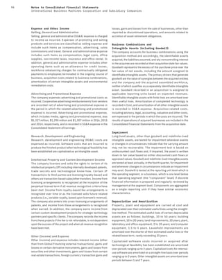 94 Notes to Consolidated Financial Statements
International Business Machines Corporation and Subsidiary Companies
Expense and Other Income
Selling, General and Administrative
Selling, general and administrative (SG&A) expense is charged
to income as incurred. Expenses of promoting and selling
products and services are classified as selling expense and
include such items as compensation, advertising, sales
commissions and travel. General and administrative expense
includes such items as compensation, legal costs, office
supplies, non-income taxes, insurance and office rental. In
addition, general and administrative expense includes other
operating items such as an allowance for credit losses,
workforce rebalancing charges for contractually obligated
payments to employees terminated in the ongoing course of
business, acquisition costs related to business combinations,
amortization of certain intangible assets and environmental
remediation costs.
Advertising and Promotional Expense
The company expenses advertising and promotional costs as
incurred. Cooperative advertising reimbursements from vendors
are recorded net of advertising and promotional expense in
the period in which the related advertising and promotional
expense is incurred. Advertising and promotional expense,
which includes media, agency and promotional expense, was
$1,327 million, $1,290 million and $1,307 million in 2016, 2015
and 2014, respectively, and is recorded in SG&A expense in the
Consolidated Statement of Earnings.
Research, Development and Engineering
Research, development and engineering (RD&E) costs are
expensed as incurred. Software costs that are incurred to
produce the finished product after technological feasibility has
been established are capitalized as an intangible asset.
Intellectual Property and Custom Development Income
The company licenses and sells the rights to certain of its
intellectual property (IP) including internally developed patents,
trade secrets and technological know-how. Certain IP
transactions to third parties are licensing/royalty-based and
others are transaction-based sales/other transfers. Income from
licensing arrangements is recognized at the inception of the
perpetual license term if all revenue recognition criteria have
been met. Income from royalty-based fee arrangements is
recognized over time or as the licensee sells future related
products (i.e., variable royalty, based upon licensee’s revenue).
The company also enters into cross-licensing arrangements of
patents, and income from these arrangements is recognized
when earned. In addition, the company earns income from
certain custom development projects for strategic technology
partners and specific clients. The company records the income
from these projects if the fee is not refundable, is not dependent
upon the success of the project and when all revenue recognition
have been met.
Other (Income) and Expense
Other (income) and expense includes interest income (other
than from Global Financing external transactions), gains and
losses on certain derivative instruments, gains and losses from
securities and other investments, gains and losses from certain
real estate transactions, foreign currency transaction gains and
losses, gains and losses from the sale of businesses, other than
reported as discontinued operations, and amounts related to
accretion of asset retirement obligations.
Business Combinations and
Intangible Assets Including Goodwill
The company accounts for business combinations using the
acquisition method and accordingly, the identifiable assets
acquired, the liabilities assumed, and any noncontrolling interest
in the acquiree are recorded at their acquisition date fair values.
Goodwill represents the excess of the purchase price over the
fair value of net assets, including the amount assigned to
identifiable intangible assets. The primary drivers that generate
goodwill are the value of synergies between the acquired entities
and the company and the acquired assembled workforce,
neither of which qualifies as a separately identifiable intangible
asset. Goodwill recorded in an acquisition is assigned to
applicable reporting units based on expected revenues.
Identifiable intangible assets with finite lives are amortized over
their useful lives. Amortization of completed technology is
recorded in Cost, and amortization of all other intangible assets
is recorded in SG&A expense. Acquisition-related costs,
including advisory, legal, accounting, valuation and other costs,
are expensed in the periods in which the costs are incurred. The
results of operations of acquired businesses are included in the
Consolidated Financial Statements from the acquisition date.
Impairment
Long-lived assets, other than goodwill and indefinite-lived
intangible assets, are tested for impairment whenever events
or changes in circumstances indicate that the carrying amount
may not be recoverable. The impairment test is based on
undiscounted cash flows and, if impaired, the asset is written
down to fair value based on either discounted cash flows or
appraised values. Goodwill and indefinite-lived intangible assets
are tested at least annually, in the fourth quarter, for impairment
and whenever changes in circumstances indicate an impairment
may exist. Goodwill is tested at the reporting unit level which is
the operating segment, or a business, which is one level below
that operating segment (the “component” level) if discrete
financial information is prepared and regularly reviewed by
management at the segment level. Components are aggregated
as a single reporting unit if they have similar economic
characteristics.
Depreciation and Amortization
Property, plant and equipment are carried at cost and
depreciated over their estimated useful lives using the straight-
line method. The estimated useful lives of certain depreciable
assets are as follows: buildings, 30 to 50 years; building
equipment, 10 to 20 years; land improvements, 20 years; plant,
laboratory and office equipment, 2 to 20 years; and computer
equipment, 1.5 to 5  years. Leasehold improvements are
amortized over the shorter of their estimated useful lives or the
related lease term, rarely exceeding 25 years.
Capitalized software costs incurred or acquired after
technological feasibility has been established are amortized
over periods ranging up to 3 years. Capitalized costs for internal-
use software are amortized on a straight-line basis over periods
ranging up to 3 years. Other intangible assets are amortized over
periods between 1 and 7 years.
 