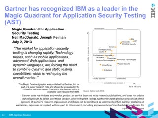 IBM AppScan Solution24 Vietsoftware International Inc.
Gartner does not endorse any vendor, product or service depicted in its research publications, and does not advise
technology users to select only those vendors with the highest ratings. Gartner research publications consist of the
opinions of Gartner's research organization and should not be construed as statements of fact. Gartner disclaims all
warranties, expressed or implied, with respect to this research, including any warranties of merchantability or fitness
for a particular purpose
Magic Quadrant for Application
Security Testing
Neil MacDonald, Joseph Feiman
July 2, 2013
This Magic Quadrant graphic was published by Gartner, Inc. as
part of a larger research note and should be evaluated in the
context of the entire report. The link to the Gartner report is
available upon request from IBM.
“The market for application security testing
is changing rapidly. Technology trends,
such as mobile applications, advanced
Web applications and dynamic
languages, are forcing the need to
combine dynamic and static testing
capabilities, which is reshaping the overall
market.”
Gartner has recognized IBM as a leader in the
Magic Quadrant for Application Security Testing
(AST)
 