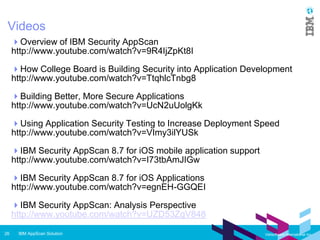 IBM AppScan Solution26 Vietsoftware International Inc.
Videos
Overview of IBM Security AppScan
http://www.youtube.com/watch?v=9R4IjZpKt8I
How College Board is Building Security into Application Development
http://www.youtube.com/watch?v=TtqhlcTnbg8
Building Better, More Secure Applications
http://www.youtube.com/watch?v=UcN2uUolgKk
Using Application Security Testing to Increase Deployment Speed
http://www.youtube.com/watch?v=VImy3ilYUSk
IBM Security AppScan 8.7 for iOS mobile application support
http://www.youtube.com/watch?v=I73tbAmJIGw
IBM Security AppScan 8.7 for iOS Applications
http://www.youtube.com/watch?v=egnEH-GGQEI
IBM Security AppScan: Analysis Perspective
http://www.youtube.com/watch?v=UZD53ZgV848
 
