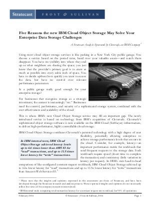 February 2016 © Stratecast | Frost & Sullivan, 2016 Page 1
Five Reasons the new IBM Cloud Object Storage May Solve Your
Enterprise Data Storage Challenges
A Stratecast Analysis Sponsored by Cleversafe, an IBM Company1
Using most cloud object storage services is like parking in a New York City public garage. You
choose a service based on the posted rates, hand over your valuable assets—and watch them
disappear. You have no visibility into where they end
up or what neighbors are sharing the space; you just
know that the provider’s primary goal is to cram as
much as possible into every cubic inch of space. You
have to decide upfront how quickly you want to access
the data, but have no control over relevant
performance parameters.
Is a public garage really good enough for your
enterprise storage?
For businesses that recognize storage as a strategic
investment, the answer is increasingly “no.” Businesses
need the control, performance, and security of a sophisticated storage system, combined with the
cost-effectiveness and scalability of the cloud.
This is where IBM’s new Cloud Object Storage service may fill an important gap. The newly
introduced service is based on technology from IBM’s acquisition of Cleversafe. Cleversafe’s
sophisticated object storage software is now available on the IBM Cloud (SoftLayer) infrastructure,
to deliver high-performance, highly controllable cloud storage.
IBM Cloud Object Storage combines Cleversafe’s patented technology with a high degree of user
flexibility, potentially allowing enterprises to
achieve storage performance levels that are rare in
the cloud. Consider, for example, latency—an
important performance metric for workloads that
send frequent requests to the storage data. Such
workloads require speed (short time to complete
the transaction) and consistency (little variation in
latency per request). In IBM’s own head-to-head
comparison of like-configured constant-request workloads, IBM Cloud Object Storage achieved up
to 6.6x lower latency for “read” transactions and up to 11.5x lower latency for “write” transactions
than Amazon Web Services S3.2
1 Please note that the insights and opinions expressed in this assessment are those of Stratecast, and have been
developed through the Stratecast research and analysis process. These expressed insights and opinions do not necessarily
reflect the views of the company executives interviewed.
2 IBM internal study comparing total transaction latency for a constant request rate workload, for 95% of operations.
In IBM internal tests, IBM Cloud
Object Storage achieved latency levels
up to 6.6 times lower than AWS S3 for
“read” transactions, and up to 11.5 times
lower latency for “write” transactions.
 