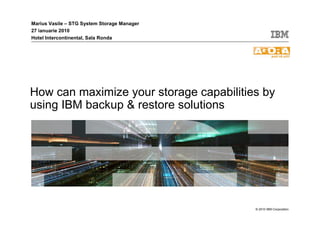 Marius Vasile – STG System Storage Manager
27 ianuarie 2010
Hotel Intercontinental, Sala Ronda




How can maximize your storage capabilities by
using IBM backup & restore solutions




                                             © 2010 IBM Corporation
 
