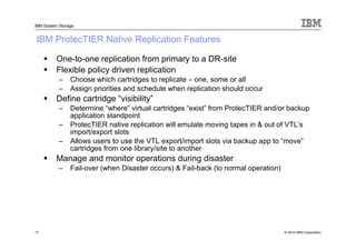 IBM System Storage


IBM ProtecTIER Native Replication Features

         One-to-one replication from primary to a DR-site
         Flexible policy driven replication
           –    Choose which cartridges to replicate – one, some or all
           –    Assign priorities and schedule when replication should occur
         Define cartridge “visibility”
           –    Determine “where” virtual cartridges “exist” from ProtecTIER and/or backup
                application standpoint
           –    ProtecTIER native replication will emulate moving tapes in & out of VTL’s
                import/export slots
           –    Allows users to use the VTL export/import slots via backup app to “move”
                cartridges from one library/site to another
         Manage and monitor operations during disaster
           –    Fail-over (when Disaster occurs) & Fail-back (to normal operation)




17                                                                                   © 2010 IBM Corporation
 