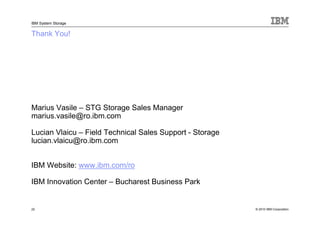 IBM System Storage


Thank You!




Marius Vasile – STG Storage Sales Manager
marius.vasile@ro.ibm.com

Lucian Vlaicu – Field Technical Sales Support - Storage
lucian.vlaicu@ro.ibm.com


IBM Website: www.ibm.com/ro

IBM Innovation Center – Bucharest Business Park


22                                                        © 2010 IBM Corporation
 