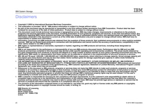 IBM System Storage


Disclaimers
     Copyright © 2009 by International Business Machines Corporation.
     This publication is provided “AS IS.” IBM product information is subject to change without notice.
     No part of this document may be reproduced or transmitted in any form without written permission from IBM Corporation. Product data has been
     reviewed for accuracy as of the date of initial publication. Product data is subject to change without notice.
     This document could include technical inaccuracies or typographical errors. IBM may make changes, improvements or alterations to the products,
     programs and services described in this document, including termination of such products, programs and services, at any time and without notice. Any
     statements regarding IBM’s future direction and intent are subject to change or withdrawal without notice, and represent goals and objectives only. The
     information contained in this document is current as of the initial date of publication only and is subject to change without notice. IBM shall have no
     responsibility to update such information.
     Information concerning non-IBM products was obtained from the suppliers of those products, their published announcements or other publicly available
     sources. IBM has not tested those products in connection with this publication and cannot confirm the accuracy of performance, compatibility or any
     other claims related to non-IBM products.
     IBM makes no representations or warranties, expressed or implied, regarding non-IBM products and services, including those designated as
     ServerProven.
     IBM is not responsible for the performance or interoperability of any non-IBM products discussed herein. Performance data for IBM and non-IBM
     products and services contained in this document was derived under specific operating and environmental conditions. The actual results obtained by
     any party implementing such products or services will depend on a large number of factors specific to such party’s operating environment and may vary
     significantly. IBM makes no representation that these results can be expected or obtained in any implementation of any such products or services.
     MB, GB and TB equal 1,000,000, 1,000,000,000 and 1,000,000,000,000 bytes, respectively, where referring to storage capacity. Actual storage capacity will
     vary based upon many factors and may be less than stated. Some numbers given for storage capacities give capacity in native mode followed by
     capacity using data compression technology.
     THE INFORMATION IN THIS DOCUMENT IS PROVIDED “AS-IS” WITHOUT ANY WARRANTY, EITHER EXPRESSED OR IMPLIED. IBM EXPRESSLY
     DISCLAIMS ANY WARRANTIES OF MERCHANTABILITY, FITNESS FOR A PARTICULAR PURPOSE OR NONINFRINGEMENT. IBM products are warranted
     according to the terms and conditions of the agreements (e.g., IBM Customer Agreement, Statement of Limited Warranty, International Program License
     Agreement, etc.) under which they are provided.
     References in this document to IBM products, programs or services does not imply that IBM intends to make such products, programs or services
     available in all countries in which IBM operates or does business. Consult your local IBM business contact for information on the product or services
     available in your area. Any reference to an IBM program or product in this document is not intended to state or imply that only that program may be
     used. Any functionally equivalent program or product that does not infringe IBM’s intellectual property rights may be used instead. It is the user’s
     responsibility to evaluate and verify the operation of any non-IBM product, program or service.
     IBM's customer is responsible for ensuring its own compliance with legal requirements. It is the customer's sole responsibility to obtain advice of
     competent legal counsel as to the identification and interpretation of any relevant laws and regulatory requirements that may affect the customer's
     business and any actions the customer may need to take to comply with such laws. IBM does not provide legal advice or represent or warrant that its
     services or products will ensure that the customer is in compliance with any law.
     The provision of the information contained herein is not intended to, and does not, grant any right or license under any IBM patents or copyrights.
     Inquiries regarding patent or copyright licenses should be made, in writing, to:
     IBM Director of Licensing
     IBM Corporation
     North Castle Drive
     Armonk, NY 10504-1785
     U.S.A.



23                                                                                                                                         © 2010 IBM Corporation
 