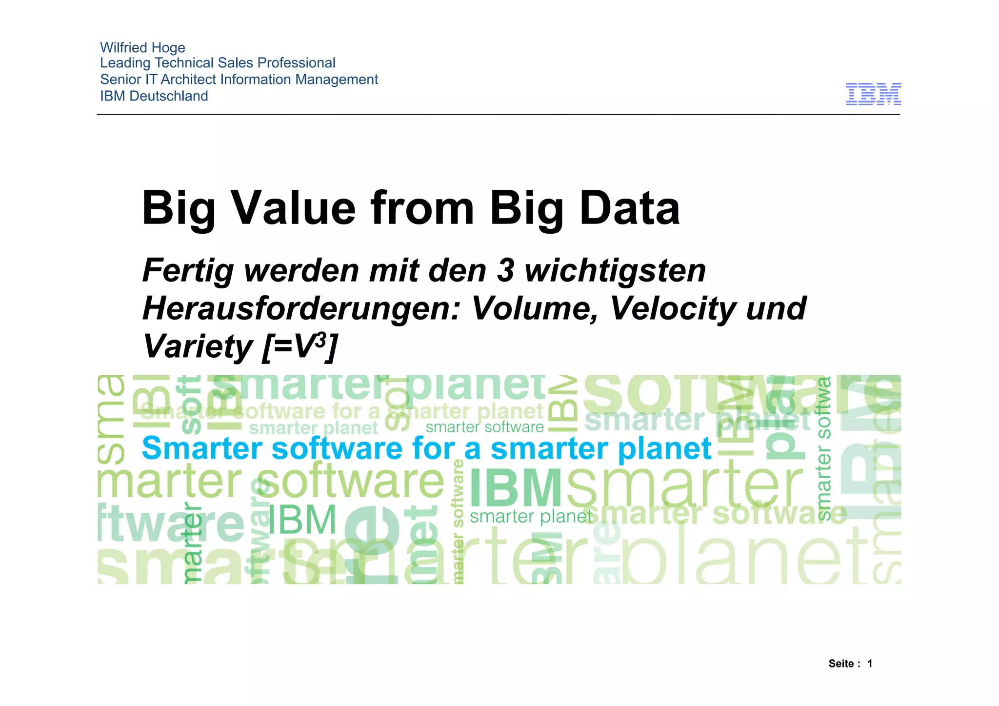 Wilfried Hoge
Leading Technical Sales Professional
Senior IT Architect Information Management
IBM Deutschland




      Big Value from Big Data
      Fertig werden mit den 3 wichtigsten
      Herausforderungen: Volume, Velocity und
      Variety [=V3]




                                                Seite : 1
 