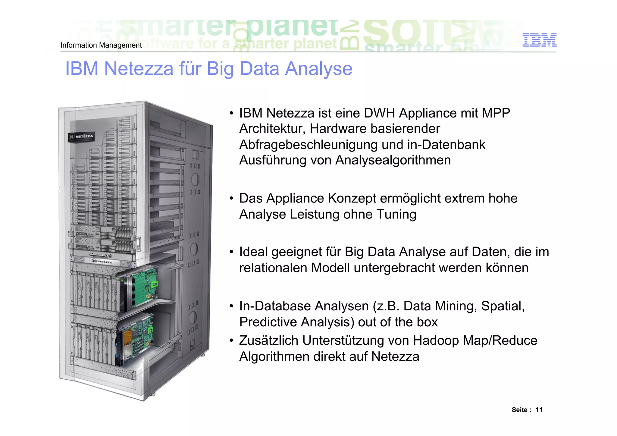 Information Management


 IBM Netezza für Big Data Analyse

                         •  IBM Netezza ist eine DWH Appliance mit MPP
                            Architektur, Hardware basierender
                            Abfragebeschleunigung und in-Datenbank
                            Ausführung von Analysealgorithmen

                         •  Das Appliance Konzept ermöglicht extrem hohe
                            Analyse Leistung ohne Tuning

                         •  Ideal geeignet für Big Data Analyse auf Daten, die im
                            relationalen Modell untergebracht werden können

                         •  In-Database Analysen (z.B. Data Mining, Spatial,
                            Predictive Analysis) out of the box
                         •  Zusätzlich Unterstützung von Hadoop Map/Reduce
                            Algorithmen direkt auf Netezza


                                                                          Seite : 11
 